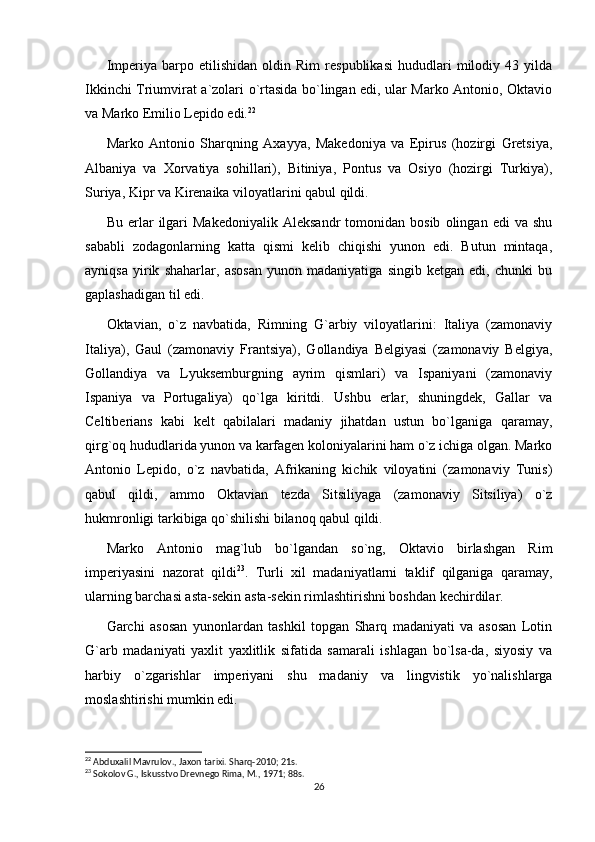 Imperiya   barpo   etilishidan   oldin   Rim   respublikasi   hududlari   milodiy   43   yilda
Ikkinchi Triumvirat a`zolari o`rtasida bo`lingan edi, ular Marko Antonio, Oktavio
va Marko Emilio Lepido edi. 22
Marko   Antonio   Sharqning   Axayya,   Makedoniya   va   Epirus   (hozirgi   Gretsiya,
Albaniya   va   Xorvatiya   sohillari),   Bitiniya,   Pontus   va   Osiyo   (hozirgi   Turkiya),
Suriya, Kipr va Kirenaika viloyatlarini qabul qildi.
Bu   erlar   ilgari   Makedoniyalik   Aleksandr   tomonidan  bosib   olingan   edi   va   shu
sababli   zodagonlarning   katta   qismi   kelib   chiqishi   yunon   edi.   Butun   mintaqa,
ayniqsa   yirik   shaharlar,   asosan   yunon   madaniyatiga   singib   ketgan   edi,   chunki   bu
gaplashadigan til edi.
Oktavian,   o`z   navbatida,   Rimning   G`arbiy   viloyatlarini:   Italiya   (zamonaviy
Italiya),   Gaul   (zamonaviy   Frantsiya),   Gollandiya   Belgiyasi   (zamonaviy   Belgiya,
Gollandiya   va   Lyuksemburgning   ayrim   qismlari)   va   Ispaniyani   (zamonaviy
Ispaniya   va   Portugaliya)   qo`lga   kiritdi.   Ushbu   erlar,   shuningdek,   Gallar   va
Celtiberians   kabi   kelt   qabilalari   madaniy   jihatdan   ustun   bo`lganiga   qaramay,
qirg`oq hududlarida yunon va karfagen koloniyalarini ham o`z ichiga olgan. Marko
Antonio   Lepido,   o`z   navbatida,   Afrikaning   kichik   viloyatini   (zamonaviy   Tunis)
qabul   qildi,   ammo   Oktavian   tezda   Sitsiliyaga   (zamonaviy   Sitsiliya)   o`z
hukmronligi tarkibiga qo`shilishi bilanoq qabul qildi.
Marko   Antonio   mag`lub   bo`lgandan   so`ng,   Oktavio   birlashgan   Rim
imperiyasini   nazorat   qildi 23
.   Turli   xil   madaniyatlarni   taklif   qilganiga   qaramay,
ularning barchasi asta-sekin asta-sekin rimlashtirishni boshdan kechirdilar.
Garchi   asosan   yunonlardan   tashkil   topgan   Sharq   madaniyati   va   asosan   Lotin
G`arb   madaniyati   yaxlit   yaxlitlik   sifatida   samarali   ishlagan   bo`lsa-da,   siyosiy   va
harbiy   o`zgarishlar   imperiyani   shu   madaniy   va   lingvistik   yo`nalishlarga
moslashtirishi mumkin edi.
22
 Abduxalil Mavrulov., Jaxon tarixi. Sharq-2010; 21s.
23
 Sokolov G., Iskusstvo Drevnego Rima, M., 1971; 88s.
26 
