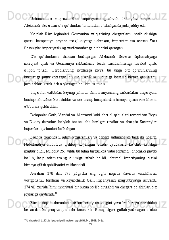 Uchinchi   asr   inqirozi:   Rim   imperiyasining   ahvoli   235   yilda   imperator
Aleksandr Severusni o`z qo`shinlari tomonidan o`ldirilganda juda jiddiy edi.
Ko`plab   Rim   legionlari   Germaniya   xalqlarining   chegaralarni   bosib   olishiga
qarshi   kampaniya   paytida   mag`lubiyatga   uchragan,   imperator   esa   asosan   Fors
Sosoniylar imperiyasining xavf-xatarlariga e`tiborini qaratgan.
O`z   qo`shinlarini   shaxsan   boshqargan   Aleksandr   Severus   diplomatiyaga
murojaat   qildi   va   Germaniya   rahbarlarini   tezda   tinchlantirishga   harakat   qilib,
o`lpon   to`ladi.   Herodianning   so`zlariga   ko`ra,   bu   unga   o`z   qo`shinlarining
hurmatiga   putur   etkazgan,   chunki   ular   Rim   hududiga   bostirib   kirgan   qabilalarni
jazolashlari kerak deb o`ylashgan bo`lishi mumkin.
Imperator vafotidan keyingi yillarda Rim armiyasining sarkardalari imperiyani
boshqarish uchun kurashdilar va uni tashqi bosqinlardan himoya qilish vazifalarini
e`tiborsiz qoldirdilar.
Dehqonlar Goth, Vandal va Alemanni kabi chet  el qabilalari tomonidan Reyn
va   Dunay   daryolari   bo`ylab   tez-tez   olib   borilgan   reydlar   va   sharqda   Sosoniylar
hujumlari qurbonlari bo`lishgan.
Boshqa   tomondan,   iqlim   o`zgarishlari   va   dengiz   sathining   ko`tarilishi   hozirgi
Niderlandiya   hududida   qishloq   xo`jaligini   buzdi,   qabilalarni   ko`chib   ketishga
majbur qildi; Milodiy 251 yilda bu bilan birgalikda vabo (ehtimol, chechak) paydo
bo`lib,   ko`p   odamlarning   o`limiga   sabab   bo`ldi,   ehtimol   imperiyaning   o`zini
himoya qilish qobiliyatini zaiflashtirdi.
Avrelian   270   dan   275   yilgacha   eng   og`ir   inqiroz   davrida   vandallarni,
vestgotlarni,   forslarni   va   keyinchalik   Galli   imperiyasini   mag`lubiyatga   uchratdi.
274 yil oxirida Rim imperiyasi bir butun bo`lib birlashdi va chegara qo`shinlari o`z
joylariga qaytishdi. 24
Rim   tashqi   dushmanlari   ustidan   harbiy   ustunligini   yana   bir   bor   yo`qotishidan
bir   asrdan   ko`proq   vaqt   o`tishi   kerak   edi.   Biroq,   ilgari   gullab-yashnagan   o`nlab
24
 Utchenko S. L., Krizis i padeniye Rimskoy respubliki, M., 1965; 241s.
27 