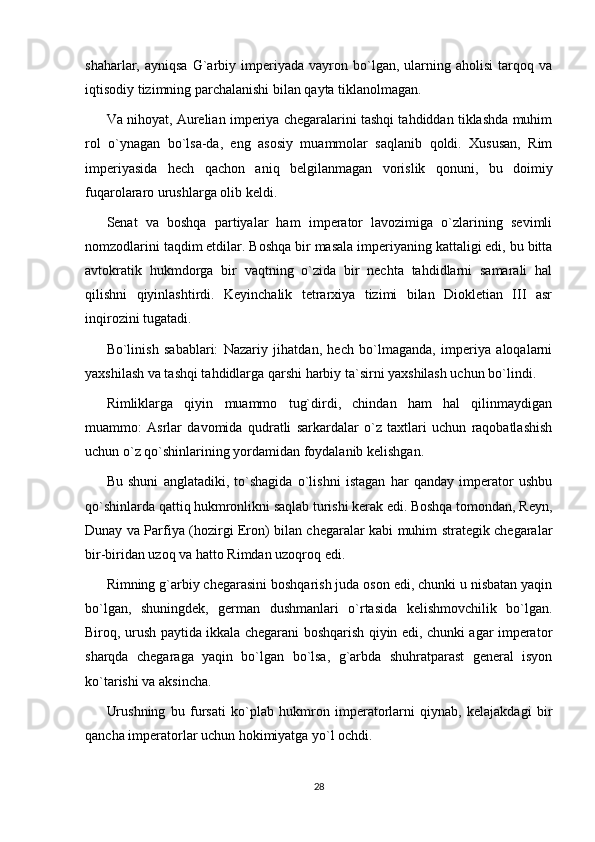 shaharlar,  ayniqsa   G`arbiy  imperiyada   vayron  bo`lgan,  ularning  aholisi   tarqoq  va
iqtisodiy tizimning parchalanishi bilan qayta tiklanolmagan.
Va nihoyat, Aurelian imperiya chegaralarini tashqi tahdiddan tiklashda muhim
rol   o`ynagan   bo`lsa-da,   eng   asosiy   muammolar   saqlanib   qoldi.   Xususan,   Rim
imperiyasida   hech   qachon   aniq   belgilanmagan   vorislik   qonuni,   bu   doimiy
fuqarolararo urushlarga olib keldi.
Senat   va   boshqa   partiyalar   ham   imperator   lavozimiga   o`zlarining   sevimli
nomzodlarini taqdim etdilar. Boshqa bir masala imperiyaning kattaligi edi, bu bitta
avtokratik   hukmdorga   bir   vaqtning   o`zida   bir   nechta   tahdidlarni   samarali   hal
qilishni   qiyinlashtirdi.   Keyinchalik   tetrarxiya   tizimi   bilan   Diokletian   III   asr
inqirozini tugatadi.
Bo`linish   sabablari:   Nazariy   jihatdan,   hech   bo`lmaganda,   imperiya   aloqalarni
yaxshilash va tashqi tahdidlarga qarshi harbiy ta`sirni yaxshilash uchun bo`lindi.
Rimliklarga   qiyin   muammo   tug`dirdi,   chindan   ham   hal   qilinmaydigan
muammo:   Asrlar   davomida   qudratli   sarkardalar   o`z   taxtlari   uchun   raqobatlashish
uchun o`z qo`shinlarining yordamidan foydalanib kelishgan.
Bu   shuni   anglatadiki,   to`shagida   o`lishni   istagan   har   qanday   imperator   ushbu
qo`shinlarda qattiq hukmronlikni saqlab turishi kerak edi. Boshqa tomondan, Reyn,
Dunay va Parfiya (hozirgi Eron) bilan chegaralar kabi muhim strategik chegaralar
bir-biridan uzoq va hatto Rimdan uzoqroq edi.
Rimning g`arbiy chegarasini boshqarish juda oson edi, chunki u nisbatan yaqin
bo`lgan,   shuningdek,   german   dushmanlari   o`rtasida   kelishmovchilik   bo`lgan.
Biroq, urush paytida ikkala chegarani boshqarish qiyin edi, chunki agar imperator
sharqda   chegaraga   yaqin   bo`lgan   bo`lsa,   g`arbda   shuhratparast   general   isyon
ko`tarishi va aksincha.
Urushning   bu   fursati   ko`plab   hukmron   imperatorlarni   qiynab,   kelajakdagi   bir
qancha imperatorlar uchun hokimiyatga yo`l ochdi.
28 