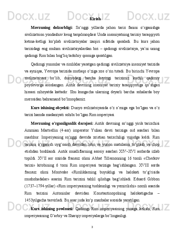 Kirish
Mavzuning   dolzarbligi:   So‘nggi   yillarda   jahon   tarix   fanini   o‘rganishga
sivilizatsion yondashuv keng tarqalmoqdasr Unda insoniyatning tarixiy taraqqiyoti
ketma-ketligi   ko‘plab   sivilizatsiyalar   zanjiri   sifatida   qaraladi.   Bu   kurs   jahon
tarixidagi   eng   muhim   sivilizatsiyalardan   biri   –   qadimgi   sivilizatsiya,   ya’ni   uning
qadimgi Rim bilan bog‘liq tarkibiy qismiga qaratilgan. 
Qadimgi yunonlar va rimliklar yaratgan qadimgi sivilizatsiya insoniyat tarixida
va ayniqsa, Yevropa tarixida mutlaqo o‘ziga xos o‘rin tutadi. Bu birinchi Yevropa
sivilizatsiyasi   bo‘lib,   dunyodagi   barcha   keyingi   tariximiz   kuchli   qadimiy
poydevorga   asoslangan.   Antik   davrning   insoniyat   tarixiy   taraqqiyotiga   qo‘shgan
hissasi   nihoyatda   kattadir.   Shu   kungacha   ularning   deyarli   barcha   sohalarda   boy
merosidan bahramand bo‘lmoqdamiz.
Kurs ishining obyekti:   Dunyo svilizatsiyasida o’z o’rniga ega bo’lgan va o’z
tarixi hamda madaniyati sohibi bo’lgan Rim imperiyasi.
Mavzuning   o’rganilganlik   darajasi:   Antik   davrning   so‘nggi   yirik   tarixchisi
Ammian   Martsellin   (4-asr)   imperator   Yulian   davri   tarixiga   oid   asarlari   bilan
mashhur.   Imperiyaning   so‘nggi   davrida   xristian   tarixchiligi   vujudga   keldi.   Rim
tarixini   o‘rganish   uyg‘onish   davridan   lotin   va   yunon   matnlarini   to‘plash   va   chop
etishdan   boshlandi.   Antik   mualliflarning   asosiy   asarlari   XIV–XVI   asrlarda   izlab
topildi.   XVII   asr   oxirida   fransuz   olimi   Abbat   Tillemonning   16   tomli   «Cherkov
tarixi»   kitobining   6   tomi   Rim   imperiyasi   tarixiga   bag‘ishlangan.   XVIII   asrda
fransuz   olimi   Monteske   «Rimliklarning   buyukligi   va   halokati   to‘g‘risida
mushohadalar»   asarini   Rim   tarixini   tahlil   qilishga   bag‘ishladi.   Eduard   Gibbon
(1737–1794-yillar) «Rim imperiyasining tushkunligi va yemirilishi» nomli asarida
Rim   tarixini   Antoninlar   davridan   Konstantinopolning   halokatigacha   –
1453yilgacha tasvirladi. Bu asar juda ko‘p manbalar asosida yaratilgan. 
Kurs   ishining   predmeti:   Qadimgi   Rim   imperiyasining   yuzaga   kelishi,   Rim
imperiyasining G’arbiy va Sharqiy imperiyalarga bo’linganligi.
3 