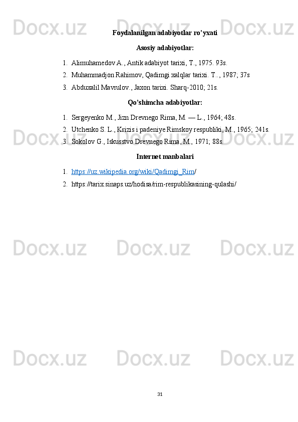 Foydalanilgan adabiyotlar ro’yxati
Asosiy adabiyotlar:
1. Alimuhamedov A., Antik adabiyot tarixi, T., 1975. 93s.
2. Muhammadjon Rahimov, Qadimgi xalqlar tarixi. T.., 1987; 37s
3. Abduxalil Mavrulov., Jaxon tarixi. Sharq-2010; 21s.
Qo’shimcha adabiyotlar: 
1. Sergeyenko M., Jizn Drevnego Rima, M. — L., 1964; 48s.
2. Utchenko S. L., Krizis i padeniye Rimskoy respubliki, M., 1965; 241s.
3. Sokolov G., Iskusstvo Drevnego Rima, M., 1971; 88s.
Internet manbalari
1. https://uz.wikipedia.org/wiki/Qadimgi_Rim    /
2. https://tarix.sinaps.uz/hodisa/rim-respublikasining-qulashi/
31