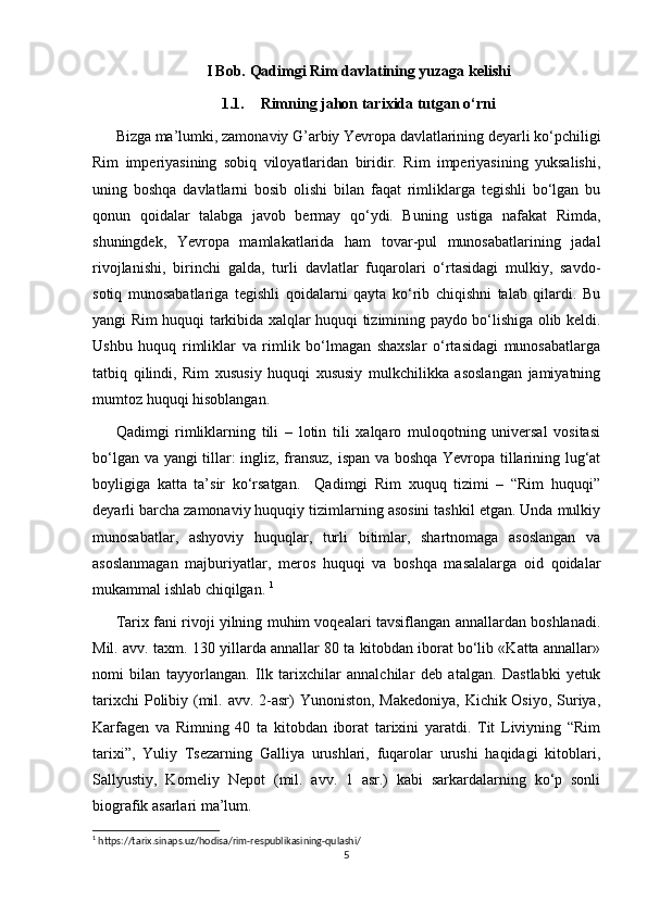 I Bob. Qadimgi Rim davlatining yuzaga kelishi
1.1. Rimning jahon tarixida tutgan o‘rni
Bizga ma’lumki, zamonaviy G’arbiy Yevropa davlatlarining deyarli ko‘pchiligi
Rim   imperiyasining   sobiq   viloyatlaridan   biridir.   Rim   imperiyasining   yuksalishi,
uning   boshqa   davlatlarni   bosib   olishi   bilan   faqat   rimliklarga   tegishli   bo‘lgan   bu
qonun   qoidalar   talabga   javob   bermay   qo‘ydi.   Buning   ustiga   nafakat   Rimda,
shuningdek,   Yevropa   mamlakatlarida   ham   tovar-pul   munosabatlarining   jadal
rivojlanishi,   birinchi   galda,   turli   davlatlar   fuqarolari   o‘rtasidagi   mulkiy,   savdo-
sotiq   munosabatlariga   tegishli   qoidalarni   qayta   ko‘rib   chiqishni   talab   qilardi.   Bu
yangi Rim huquqi tarkibida xalqlar huquqi tizimining paydo bo‘lishiga olib keldi.
Ushbu   huquq   rimliklar   va   rimlik   bo‘lmagan   shaxslar   o‘rtasidagi   munosabatlarga
tatbiq   qilindi,   Rim   xususiy   huquqi   xususiy   mulkchilikka   asoslangan   jamiyatning
mumtoz huquqi hisoblangan. 
Qadimgi   rimliklarning   tili   –   lotin   tili   xalqaro   muloqotning   universal   vositasi
bo‘lgan va yangi tillar: ingliz, fransuz, ispan va boshqa Yevropa tillarining lug‘at
boyligiga   katta   ta’sir   ko‘rsatgan.     Qadimgi   Rim   xuquq   tizimi   –   “Rim   huquqi”
deyarli barcha zamonaviy huquqiy tizimlarning asosini tashkil etgan. Unda mulkiy
munosabatlar,   ashyoviy   huquqlar,   turli   bitimlar,   shartnomaga   asoslangan   va
asoslanmagan   majburiyatlar,   meros   huquqi   va   boshqa   masalalarga   oid   qoidalar
mukammal ishlab chiqilgan.  1
Tarix fani rivoji yilning muhim voqealari tavsiflangan annallardan boshlanadi.
Mil. avv. taxm. 130 yillarda annallar 80 ta kitobdan iborat bo‘lib «Katta annallar»
nomi   bilan   tayyorlangan.   Ilk   tarixchilar   annalchilar   deb   atalgan.   Dastlabki   yetuk
tarixchi  Polibiy (mil. avv. 2-asr) Yunoniston, Makedoniya,  Kichik Osiyo, Suriya,
Karfagen   va   Rimning   40   ta   kitobdan   iborat   tarixini   yaratdi.   Tit   Liviyning   “Rim
tarixi”,   Yuliy   Tsezarning   Galliya   urushlari,   fuqarolar   urushi   haqidagi   kitoblari,
Sallyustiy,   Korneliy   Nepot   (mil.   avv.   1   asr.)   kabi   sarkardalarning   ko‘p   sonli
biografik asarlari ma’lum.
1
 https://tarix.sinaps.uz/hodisa/rim-respublikasining-qulashi/
5 