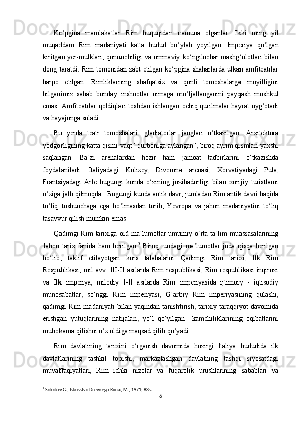 Ko‘pgina   mamlakatlar   Rim   huquqidan   namuna   olganlar.   Ikki   ming   yil
muqaddam   Rim   madaniyati   katta   hudud   bo‘ylab   yoyilgan.   Imperiya   qo‘lgan
kiritgan yer-mulklari, qonunchiligi va ommaviy ko‘ngilochar mashg‘ulotlari bilan
dong taratdi. Rim  tomonidan  zabt  etilgan ko‘pgina  shaharlarda ulkan amfiteatrlar
barpo   etilgan.   Rimliklarning   shafqatsiz   va   qonli   tomoshalarga   moyilligini
bilganimiz   sabab   bunday   inshootlar   nimaga   mo‘ljallanganini   payqash   mushkul
emas. Amfiteatrlar qoldiqlari toshdan ishlangan ochiq qurilmalar hayrat uyg‘otadi
va hayajonga soladi. 
Bu   yerda   teatr   tomoshalari,   gladiatorlar   janglari   o‘tkazilgan.   Arxitektura
yodgorligining katta qismi vaqt “qurboniga aylangan”, biroq ayrim qismlari yaxshi
saqlangan.   Ba’zi   arenalardan   hozir   ham   jamoat   tadbirlarini   o‘tkazishda
foydalaniladi.   Italiyadagi   Kolizey,   Diverona   arenasi,   Xorvatiyadagi   Pula,
Frantsiyadagi   Arle   bugungi   kunda   o‘zining   jozibadorligi   bilan   xorijiy   turistlarni
o‘ziga jalb qilmoqda.  Bugungi kunda antik davr, jumladan Rim antik davri haqida
to‘liq   tushunchaga   ega   bo‘lmasdan   turib,   Yevropa   va   jahon   madaniyatini   to‘liq
tasavvur qilish mumkin emas.  
Qadimgi   Rim   tarixiga  oid   ma’lumotlar   umumiy  o‘rta  ta’lim   muassasalarining
Jahon   tarix   fanida   ham   berilgan. 2
  Biroq,   undagi   ma’lumotlar   juda   qisqa   berilgan
bo‘lib,   taklif   etilayotgan   kurs   talabalarni   Qadimgi   Rim   tarixi,   Ilk   Rim
Respublikasi,   mil   avv.   III-II   asrlarda   Rim   respublikasi,   Rim   respublikasi   inqirozi
va   Ilk   imperiya,   milodiy   I-II   asrlarda   Rim   imperiyasida   ijtimoiy   -   iqtisodiy
munosabatlar,   so‘nggi   Rim   imperiyasi,   G’arbiy   Rim   imperiyasining   qulashi,
qadimgi   Rim   madaniyati   bilan   yaqindan   tanishtirish,   tarixiy   taraqqiyot   davomida
erishgan   yutuqlarining   natijalari,   yo‘l   qo‘yilgan     kamchiliklarining   oqibatlarini
muhokama qilishni o‘z oldiga maqsad qilib qo‘yadi. 
Rim   davlatining   tarixini   o‘rganish   davomida   hozirgi   Italiya   hududida   ilk
davlatlarining   tashkil   topishi,   markazlashgan   davlatning   tashqi   siyosatdagi
muvaffaqiyatlari,   Rim   ichki   nizolar   va   fuqarolik   urushlarining   sabablari   va
2
 Sokolov G., Iskusstvo Drevnego Rima, M., 1971; 88s.
6 