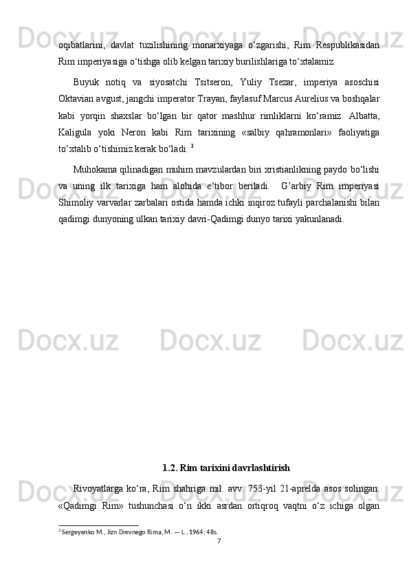 oqibatlarini,   davlat   tuzilishining   monarxiyaga   o‘zgarishi,   Rim   Respublikasidan
Rim imperiyasiga o‘tishga olib kelgan tarixiy burilishlariga to‘xtalamiz. 
Buyuk   notiq   va   siyosatchi   Tsitseron,   Yuliy   Tsezar,   imperiya   asoschisi
Oktavian avgust, jangchi imperator Trayan, faylasuf Marcus Aurelius va boshqalar
kabi   yorqin   shaxslar   bo‘lgan   bir   qator   mashhur   rimliklarni   ko‘ramiz.   Albatta,
Kaligula   yoki   Neron   kabi   Rim   tarixining   «salbiy   qahramonlari»   faoliyatiga
to‘xtalib o‘tishimiz kerak bo‘ladi.  3
 
Muhokama qilinadigan muhim mavzulardan biri xristianlikning paydo bo‘lishi
va   uning   ilk   tarixiga   ham   alohida   e’tibor   beriladi.     G’arbiy   Rim   imperiyasi
Shimoliy varvarlar zarbalari ostida hamda ichki inqiroz tufayli parchalanishi bilan
qadimgi dunyoning ulkan tarixiy davri-Qadimgi dunyo tarixi yakunlanadi.
1.2. Rim tarixini davrlashtirish
Rivoyatlarga   ko‘ra,   Rim   shahriga   mil.   avv.   753-yil   21-aprelda   asos   solingan.
«Qadimgi   Rim»   tushunchasi   o‘n   ikki   asrdan   ortiqroq   vaqtni   o‘z   ichiga   olgan
3
 Sergeyenko M., Jizn Drevnego Rima, M. — L., 1964; 48s.
7