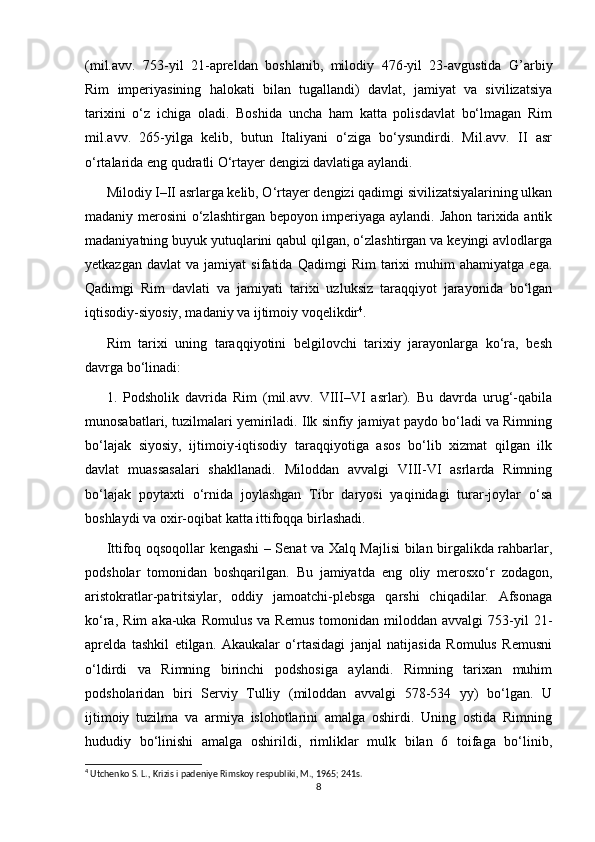 (mil.avv.   753-yil   21-apreldan   boshlanib,   milodiy   476-yil   23-avgustida   G’arbiy
Rim   imperiyasining   halokati   bilan   tugallandi)   davlat,   jamiyat   va   sivilizatsiya
tarixini   o‘z   ichiga   oladi.   Boshida   uncha   ham   katta   polisdavlat   bo‘lmagan   Rim
mil.avv.   265-yilga   kelib,   butun   Italiyani   o‘ziga   bo‘ysundirdi.   Mil.avv.   II   asr
o‘rtalarida eng qudratli O‘rtayer dengizi davlatiga aylandi. 
Milodiy I–II asrlarga kelib, O‘rtayer dengizi qadimgi sivilizatsiyalarining ulkan
madaniy merosini o‘zlashtirgan bepoyon imperiyaga aylandi. Jahon tarixida antik
madaniyatning buyuk yutuqlarini qabul qilgan, o‘zlashtirgan va keyingi avlodlarga
yetkazgan   davlat   va  jamiyat   sifatida  Qadimgi   Rim   tarixi   muhim   ahamiyatga   ega.
Qadimgi   Rim   davlati   va   jamiyati   tarixi   uzluksiz   taraqqiyot   jarayonida   bo‘lgan
iqtisodiy-siyosiy, madaniy va ijtimoiy voqelikdir 4
. 
Rim   tarixi   uning   taraqqiyotini   belgilovchi   tarixiy   jarayonlarga   ko‘ra,   besh
davrga bo‘linadi:  
1.   Podsholik   davrida   Rim   (mil.avv.   VIII–VI   asrlar).   Bu   davrda   urug‘-qabila
munosabatlari, tuzilmalari yemiriladi. Ilk sinfiy jamiyat paydo bo‘ladi va Rimning
bo‘lajak   siyosiy,   ijtimoiy-iqtisodiy   taraqqiyotiga   asos   bo‘lib   xizmat   qilgan   ilk
davlat   muassasalari   shakllanadi.   Miloddan   avvalgi   VIII-VI   asrlarda   Rimning
bo‘lajak   poytaxti   o‘rnida   joylashgan   Tibr   daryosi   yaqinidagi   turar-joylar   o‘sa
boshlaydi va oxir-oqibat katta ittifoqqa birlashadi. 
Ittifoq oqsoqollar kengashi – Senat va Xalq Majlisi bilan birgalikda rahbarlar,
podsholar   tomonidan   boshqarilgan.   Bu   jamiyatda   eng   oliy   merosxo‘r   zodagon,
aristokratlar-patritsiylar,   oddiy   jamoatchi-plebsga   qarshi   chiqadilar.   Afsonaga
ko‘ra,   Rim   aka-uka   Romulus   va   Remus   tomonidan   miloddan  avvalgi   753-yil   21-
aprelda   tashkil   etilgan.   Akaukalar   o‘rtasidagi   janjal   natijasida   Romulus   Remusni
o‘ldirdi   va   Rimning   birinchi   podshosiga   aylandi.   Rimning   tarixan   muhim
podsholaridan   biri   Serviy   Tulliy   (miloddan   avvalgi   578-534   yy)   bo‘lgan.   U
ijtimoiy   tuzilma   va   armiya   islohotlarini   amalga   oshirdi.   Uning   ostida   Rimning
hududiy   bo‘linishi   amalga   oshirildi,   rimliklar   mulk   bilan   6   toifaga   bo‘linib,
4
 Utchenko S. L., Krizis i padeniye Rimskoy respubliki, M., 1965; 241s.
8 