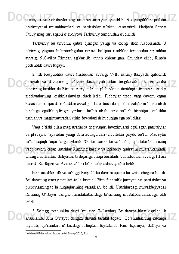 plebeylar   va   patritsiylarning   umumiy   armiyasi   yaratildi.   Bu   yangiliklar   podsho
hokimiyatini   mustahkamladi   va   patritsiylar   ta’sirini   kamaytirdi.   Natijada   Serviy
Tulliy mag‘rur laqabli o‘z kuyovi Tarkviniy tomonidan o‘ldirildi. 
Tarkviniy   bu   unvonni   qabul   qilingan   yangi   va   oxirgi   shoh   hisoblanadi.   U
o‘zining   yagona   hukmronligidan   norozi   bo‘lgan   rimliklar   tomonidan   miloddan
avvalgi   510-yilda   Rimdan   ag‘darilib,   quvib   chiqarilgan.   Shunday   qilib,   Rimda
podsholik davri tugaydi.
2.   Ilk   Respublika   davri   (miloddan   avvalgi   V-III   asrlar)   Italiyada   quldorlik
jamiyati   va   davlatining   uzluksiz   taraqqiyoti   bilan   belgilanadi.   Ilk   respublika
davrining boshlarida Rim patritsiylar bilan plebeylar o‘rtasidagi  ijtimoiy-iqtisodiy
ziddiyatlarning   keskinlashuviga   duch   keldi.   Plebeylar   uzoq   vaqt   davom   etgan
kurashlar natijasida miloddan avvalgi III asr boshida qo‘shni xalqlarni bosib olish
hisobiga   egallik   qilingan   yerlarni   bo‘lib   olish,   qarz   bo‘lish   hisobiga     qullikka
tushish va magistraturadan erkin foydalanish huquqiga ega bo‘ldilar.
Vaqt o‘tishi bilan magistratlarda eng yuqori lavozimlarni egallagan patritsiylar
va   plebeylar   tepasidan   yangi   Rim   zodagonlari-   nobiletlar   paydo   bo‘ldi.   Plebeylar
to‘la huquqli fuqarolarga aylandi.  5
Gallar, samnitlar va boshqa qabilalar bilan uzoq
vaqt davom etgan urushlar Rimning harbiy va iqtisodiy qudratini mustahkamladi.
Uning manfaatlari Italiyadan tashqariga chiqa boshladi, bu miloddan avvalgi III asr
oxirida Karfagen va Puni urushlari bilan to‘qnashuvga olib keldi.
Puni urushlari ilk va so‘nggi Respublika davrini ajratib turuvchi chegara bo‘ldi.
Bu davrning asosiy natijasi-to‘la huquqli  Rim  fuqarolik jamiyati  va patrisiylar  va
plebeylarning   to‘la   huquqlarining   yaratilishi   bo‘ldi.   Urushlardagi   muvaffaqiyatlar
Rimning   O‘rtayer   dengizi   mamlakatlaridagi   ta’sirining   mustahkamlanishiga   olib
keldi. 
3.  So‘nggi   respublika   davri   (mil.avv.   II–I   asrlar).  Bu   davrda   klassik   qulchilik
shakllanib,   Rim   O‘rtayer   dengizi   davlati   tashkil   topadi.   Qo‘shinlarining   kuchiga
tayanib,   qo‘shnilari   o‘rtasidagi   nifoqdan   foydalanib   Rim   Ispaniya,   Galliya   va
5
 Abduxalil Mavrulov., Jaxon tarixi. Sharq-2010; 21s.
9 