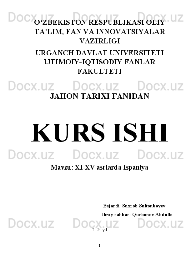 O‘ZBEKISTON RESPUBLIKASI OLIY
TA’LIM, FAN VA INNOVATSIYALAR
VAZIRLIGI 
URGANCH DAVLAT UNIVERSITETI
IJTIMOIY-IQTISODIY FANLAR
FAKULTETI 
JAHON TARIXI FANIDAN  
KURS ISHI  
Mavzu: XI-XV asrlarda Ispaniya  
          Bajardi: Suxrob Sultonboyev
       Ilmiy rahbar: Qurbonov Abdulla
2024-yil
1