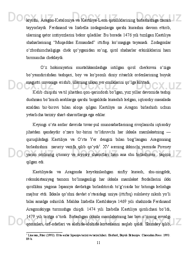 kiyishi,   Aragon-Kataloniya   va  Kastiliya-Leon   qirolliklarining  birlashishiga   zamin
tayyorlaydi.   Ferdinand   va   Izabella   zodagonlarga   qarshi   kurashni   davom   ettirib,
ularning qator imtiyozlarini bekor qiladilar. Bu borada 1476 yili tuzilgan Kastiliya
shaharlarining   “Muqaddas   Ermandad”   ittifoqi   kо‘magiga   tayanadi.   Zodagonlar
о‘zboshimchaligiga   chek   qо‘yganidan   sо‘ng,   qirol   shaharlar   erkinliklarini   ham
birmuncha cheklaydi.
        О‘z   hokimiyatini   mustahkamlashga   intilgan   qirol   cherkovni   о‘ziga
bо‘ysundirishdan   tashqari,   boy   va   kо‘psonli   diniy   ritsarlik   ordenlarining   buyuk
magistri unvoniga erishib, ularning ulkan yer-mulklarini qо‘lga kiritadi.
Kelib chiqishi va til jihatdan qon-qarindosh bо‘lgan, yuz yillar davomida tashqi
dushman bо‘lmish arablarga qarshi birgalikda kurashib kelgan, iqtisodiy masalada
azaldan   bir-birovi   bilan   aloqa   qil gan   Kastiliya   na   Aragon   birlashish   uchun
yetarlicha tarixiy shart-sharoitlarga ega edilar.
Keyingi о‘rta asrlar  davrida tovar-pul  munosabatlarining rivojlanishi  iqtisodiy
jihatdan   qandaydir   о‘zaro   bir-birini   tо‘ldiruvchi   har   ikkala   mamlakatning   —
quruqlikdagi   Kastiliya   va   О‘rta   Yer   dengizi   bilan   bog‘langan   Aragonning
birlashishini     zaruriy   vazifa   qilib   qо‘ydi 5
.   XV   asrning   ikkin chi   yarmida   Pireney
yarim   orolining   ijtimoiy   va   siyosiy   sharoitlari   ham   ana   shu   birlashuvni     taqozo
qilgan edi.
Kastiliyada   va   Aragonda   keyekinlashgan   sinfiy   kurash,   shu-ningdek,
rekonkistaniyag   tamom   bо‘lmaganligi   har   ikkala   mamlakat   feodallarini   ikki
qirollikni   yagona   Ispaniya   davlatiga   birlashtirish   tо‘g‘risida   bir   bitimga   kelishga
majbur  etdi. Ikkala qо‘shni  davlat  о‘rtasidagi  uniya (ittifoq) sulolaviy nikoh yо‘li
bilai   amalga   oshirildi.   Malika   Izabella   Kastilskaya   1469   yili   shahzoda   Ferdinand
Aragonskiyga   turmushga   chiqdi.   1474   yili   Izabella   Kastiliya   qirolichasi   bо‘ldi,
1479 yili taxtga о‘tirdi. Birlashgan  ikkala mamlakatning har  biri о‘zining avvalgi
qonunlari, urf-odatlari va alohida-alohida korteslarini saqlab qoldi. Shunday qilib,
5
 Linexan, Piter (1993). O'rta asrlar Ispaniya tarixi va tarixchilari. Oksford, Buyuk Britaniya: Clarendon Press. 1993.
89-b. 
11