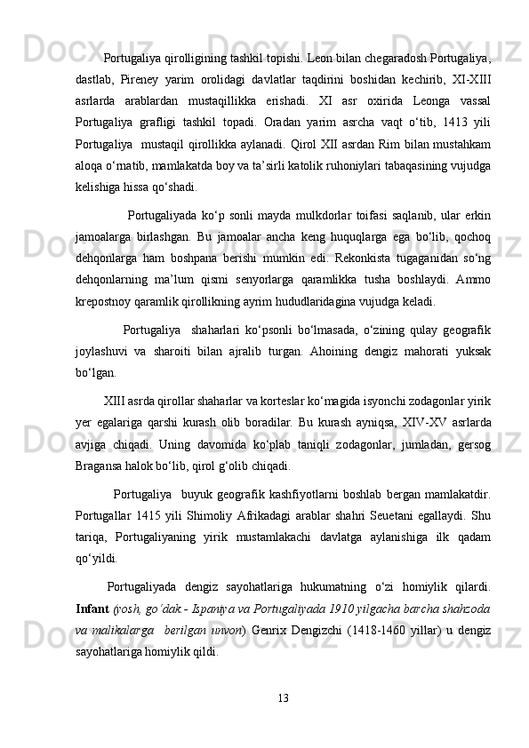         Portugaliya qirolligining tashkil topishi. Leon bilan chegaradosh Portugaliya,
dastlab,   Pireney   yarim   orolidagi   davlatlar   taqdirini   boshidan   kechirib,   XI-XIII
asrlarda   arablardan   mustaqillikka   erishadi.   XI   asr   oxirida   Leonga   vassal
Portugaliya   grafligi   tashkil   topadi.   Oradan   yarim   asrcha   vaqt   о‘tib,   1413   yili
Portugaliya   mustaqil  qirollikka aylanadi. Qirol XII asrdan Rim bilan mustahkam
aloqa о‘rnatib, mamlakatda boy va ta’sirli katolik ruhoniylari tabaqasining vujudga
kelishiga hissa qо‘shadi.
                      Portugaliyada   kо‘p   sonli   mayda   mulkdorlar   toifasi   saqlanib,   ular   erkin
jamoalarga   birlashgan.   Bu   jamoalar   ancha   keng   huquqlarga   ega   bо‘lib,   qochoq
dehqonlarga   ham   boshpana   berishi   mumkin   edi.   Rekonkista   tugaganidan   sо‘ng
dehqonlarning   ma’lum   qismi   senyorlarga   qaramlikka   tusha   boshlaydi.   Ammo
krepostnoy qaramlik qirollikning ayrim hududlaridagina vujudga keladi.
                  Portugaliya     shaharlari   kо‘psonli   bо‘lmasada,   о‘zining   qulay   geografik
joylashuvi   va   sharoiti   bilan   ajralib   turgan.   Ahoining   dengiz   mahorati   yuksak
bо‘lgan.
         XIII asrda qirollar shaharlar va korteslar kо‘magida isyonchi zodagonlar yirik
yer   egalariga   qarshi   kurash   olib   boradilar.   Bu   kurash   ayniqsa,   XIV-XV   asrlarda
avjiga   chiqadi.   Uning   davomida   kо‘plab   taniqli   zodagonlar,   jumladan,   gersog
Bragansa halok bо‘lib, qirol g‘olib chiqadi.
                Portugaliya     buyuk   geografik   kashfiyotlarni   boshlab   bergan   mamlakatdir.
Portugallar   1415   yili   Shimoliy   Afrikadagi   arablar   shahri   Seuetani   egallaydi.   Shu
tariqa,   Portugaliyaning   yirik   mustamlakachi   davlatga   aylanishiga   ilk   qadam
qо‘yildi.  
Portugaliyada   dengiz   sayohatlariga   hukumatning   о‘zi   homiylik   qilardi.
Infant   (yosh, gо‘dak.- Ispaniya va Portugaliyada 1910 yilgacha barcha shahzoda
va   malikalarga     berilgan   unvon )   Genrix   Dengizchi   (1418-1460   yillar)   u   dengiz
sayohatlariga homiylik qildi.
13 