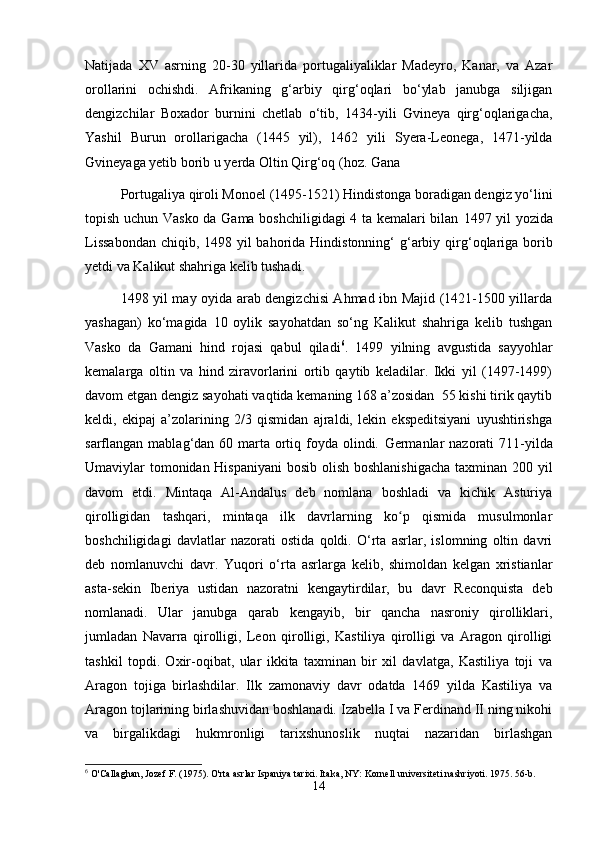 Natijada   XV   asrning   20-30   yillarida   portugaliyaliklar   Madeyro,   Kanar,   va   Azar
orollarini   ochishdi.   Afrikaning   g‘arbiy   qirg‘oqlari   bо‘ylab   janubga   siljigan
dengizchilar   Boxador   burnini   chetlab   о‘tib,   1434-yili   Gvineya   qirg‘oqlarigacha,
Yashil   Burun   orollarigacha   (1445   yil),   1462   yili   Syera-Leonega,   1471-yilda
Gvineyaga yetib borib u yerda Oltin Qirg‘oq (hoz. Gana 
Portugaliya qiroli Monoel (1495-1521) Hindistonga boradigan dengiz yо‘lini
topish uchun Vasko da Gama boshchiligidagi 4 ta kemalari bilan   1497 yil yozida
Lissabondan  chiqib, 1498 yil bahorida Hindistonning‘ g‘arbiy qir g‘oqlariga borib
yetdi va Kalikut shahriga kelib tushadi.
1498 yil may oyida arab dengizchisi Ahmad ibn Majid (1421-1500 yillarda
yashagan)   kо‘magida   10   oylik   sayohatdan   sо‘ng   Kalikut   shahriga   kelib   tushgan
Vasko   da   Gamani   hind   rojasi   qabul   qiladi 6
.   1499   yilning   avgustida   sayyohlar
kemalarga   oltin   va   hind   ziravorlarini   ortib   qaytib   keladilar.   Ikki   yil   (1497-1499)
davom etgan den giz sayohati vaqtida kemaning 168 a’zosidan  55 kishi tirik qaytib
keldi,   ekipaj   a’zolarining   2/3   qismidan   ajraldi,   lekin   ekspeditsiyani   uyushtirishga
sarflangan mablag‘dan 60 marta  ortiq foyda olindi.   Germanlar  nazorati  711-yilda
Umaviylar tomonidan Hispaniyani  bosib olish boshlanishigacha  taxminan 200 yil
davom   etdi.   Mintaqa   Al-Andalus   deb   nomlana   boshladi   va   kichik   Asturiya
qirolligidan   tashqari,   mintaqa   ilk   davrlarning   ko p   qismida   musulmonlarʻ
boshchiligidagi   davlatlar   nazorati   ostida   qoldi.   O‘rta   asrlar,   islomning   oltin   davri
deb   nomlanuvchi   davr.   Yuqori   o‘rta   asrlarga   kelib,   shimoldan   kelgan   xristianlar
asta-sekin   Iberiya   ustidan   nazoratni   kengaytirdilar,   bu   davr   Reconquista   deb
nomlanadi.   Ular   janubga   qarab   kengayib,   bir   qancha   nasroniy   qirolliklari,
jumladan   Navarra   qirolligi,   Leon   qirolligi,   Kastiliya   qirolligi   va   Aragon   qirolligi
tashkil   topdi.   Oxir-oqibat,   ular   ikkita   taxminan   bir   xil   davlatga,   Kastiliya   toji   va
Aragon   tojiga   birlashdilar.   Ilk   zamonaviy   davr   odatda   1469   yilda   Kastiliya   va
Aragon tojlarining birlashuvidan boshlanadi. Izabella I va Ferdinand II ning nikohi
va   birgalikdagi   hukmronligi   tarixshunoslik   nuqtai   nazaridan   birlashgan
6
 O'Callaghan, Jozef F. (1975). O'rta asrlar Ispaniya tarixi. Itaka, NY: Kornell universiteti nashriyoti. 1975. 56-b.
14 