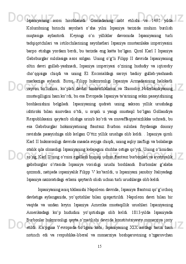 Ispaniyaning   asosi   hisoblanadi.   Granadaning   zabt   etilishi   va   1492   yilda
Kolumbning   birinchi   sayohati   o‘sha   yilni   Ispaniya   tarixida   muhim   burilish
nuqtasiga   aylantirdi.   Keyingi   o‘n   yilliklar   davomida   Ispaniyaning   turli
tadqiqotchilari   va   istilochilarining   sayohatlari   Ispaniya   mustamlaka   imperiyasini
barpo   etishga   yordam   berdi,   bu   tarixda   eng   katta   bo‘lgan.   Qirol   Karl   I   Ispaniya
Gabsburglar   sulolasiga   asos   solgan.   Uning   o‘g‘li   Filipp   II   davrida   Ispaniyaning
oltin   davri   gullab-yashnadi,   Ispaniya   imperiyasi   o‘zining   hududiy   va   iqtisodiy
cho‘qqisiga   chiqdi   va   uning   El   Escorialdagi   saroyi   badiiy   gullab-yashnash
markaziga   aylandi.   Biroq,   Filipp   hukmronligi   Ispaniya   Armadasining   halokatli
vayron   bo‘lishini,   ko‘plab   davlat   bankrotliklarini   va   Shimoliy   Niderlandiyaning
mustaqilligini ham ko‘rdi, bu esa Evropada Ispaniya ta'sirining sekin pasayishining
boshlanishini   belgiladi.   Ispaniyaning   qudrati   uning   sakson   yillik   urushdagi
ishtiroki   bilan   sinovdan   o‘tdi,   u   orqali   u   yangi   mustaqil   bo‘lgan   Gollandiya
Respublikasini   qaytarib  olishga  urinib  ko‘rdi  va  muvaffaqiyatsizlikka   uchradi,  bu
esa   Gabsburglar   hokimiyatining   frantsuz   Burbon   sulolasi   foydasiga   doimiy
ravishda   pasayishiga  olib  kelgan  O‘ttiz  yillik  urushga   olib  keldi. .  Ispaniya  qiroli
Karl II hukmronligi davrida masala avjiga chiqdi, uning aqliy zaifligi va bolalarga
otalik qila olmasligi Ispaniyaning kelajagini shubha ostiga qo‘ydi. Uning o‘limidan
so‘ng, Karl II ning o‘rnini egallash huquqi uchun frantsuz burbonlari va avstriyalik
gabsburglar   o‘rtasida   Ispaniya   vorisligi   urushi   boshlandi.   Burbonlar   g‘alaba
qozondi,   natijada   ispaniyalik   Filipp   V   ko‘tarildi,   u   Ispaniyani   janubiy   Italiyadagi
Ispaniya nazoratidagi erlarni qaytarib olish uchun turli urushlarga olib keldi.
Ispaniyaning aniq tiklanishi Napoleon davrida, Ispaniya frantsuz qo‘g‘irchoq
davlatiga   aylanganida,   yo‘qotishlar   bilan   qisqartirildi.   Napoleon   davri   bilan   bir
vaqtda   va   undan   keyin   Ispaniya   Amerika   mustaqillik   urushlari   Ispaniyaning
Amerikadagi   ko‘p   hududini   yo‘qotishiga   olib   keldi.   1813-yilda   Ispaniyada
Burbonlar hukmronligi qayta o rnatilishi davrida konstitutsiyaviy monarxiya joriyʻ
etildi.   Ko pgina   Yevropada   bo lgani   kabi,   Ispaniyaning   XIX   asrdagi   tarixi   ham	
ʻ ʻ
notinch   edi   va   respublika-liberal   va   monarxiya   boshqaruvining   o zgaruvchan	
ʻ
15 