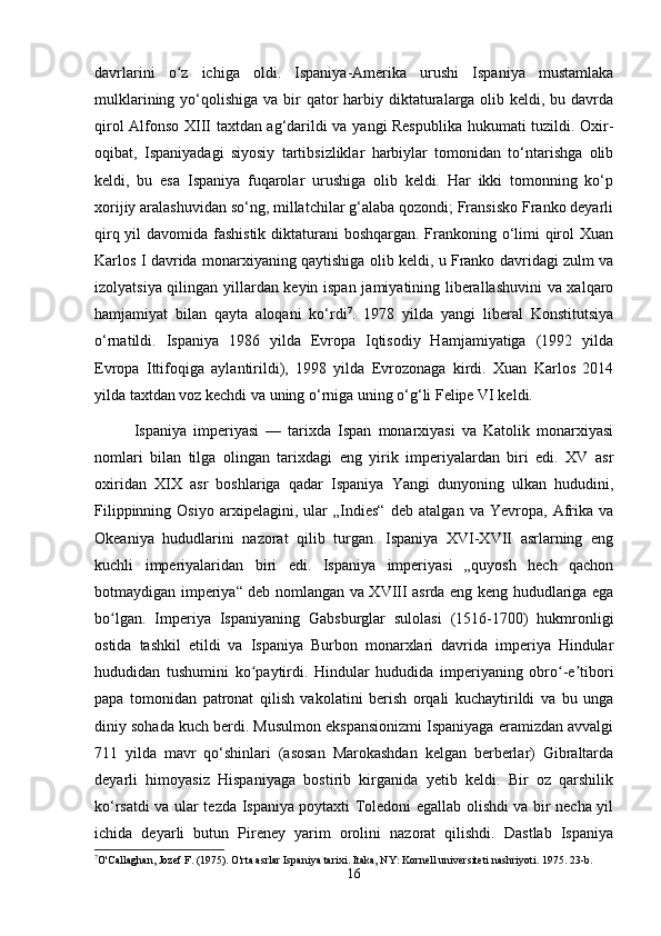 davrlarini   o z   ichiga   oldi.   Ispaniya-Amerika   urushi   Ispaniya   mustamlakaʻ
mulklarining yo‘qolishiga va bir  qator  harbiy diktaturalarga  olib keldi, bu davrda
qirol Alfonso XIII taxtdan ag‘darildi va yangi Respublika hukumati tuzildi. Oxir-
oqibat,   Ispaniyadagi   siyosiy   tartibsizliklar   harbiylar   tomonidan   to‘ntarishga   olib
keldi,   bu   esa   Ispaniya   fuqarolar   urushiga   olib   keldi.   Har   ikki   tomonning   ko‘p
xorijiy aralashuvidan so‘ng, millatchilar g‘alaba qozondi; Fransisko Franko deyarli
qirq yil  davomida fashistik diktaturani  boshqargan. Frankoning o‘limi qirol Xuan
Karlos I davrida monarxiyaning qaytishiga olib keldi, u Franko davridagi zulm va
izolyatsiya qilingan yillardan keyin ispan jamiyatining liberallashuvini  va xalqaro
hamjamiyat   bilan   qayta   aloqani   ko‘rdi 7
.   1978   yilda   yangi   liberal   Konstitutsiya
o‘rnatildi.   Ispaniya   1986   yilda   Evropa   Iqtisodiy   Hamjamiyatiga   (1992   yilda
Evropa   Ittifoqiga   aylantirildi),   1998   yilda   Evrozonaga   kirdi.   Xuan   Karlos   2014
yilda taxtdan voz kechdi va uning o‘rniga uning o‘g‘li Felipe VI keldi.
Ispaniya   imperiyasi   —   tarixda   Ispan   monarxiyasi   va   Katolik   monarxiyasi
nomlari   bilan   tilga   olingan   tarixdagi   eng   yirik   imperiyalardan   biri   edi.   XV   asr
oxiridan   XIX   asr   boshlariga   qadar   Ispaniya   Yangi   dunyoning   ulkan   hududini,
Filippinning   Osiyo   arxipelagini,   ular   „Indies“   deb   atalgan   va   Yevropa,   Afrika   va
Okeaniya   hududlarini   nazorat   qilib   turgan.   Ispaniya   XVI-XVII   asrlarning   eng
kuchli   imperiyalaridan   biri   edi.   Ispaniya   imperiyasi   „quyosh   hech   qachon
botmaydigan imperiya“ deb nomlangan va XVIII asrda eng keng hududlariga ega
bo lgan.   Imperiya   Ispaniyaning   Gabsburglar   sulolasi   (1516-1700)   hukmronligi	
ʻ
ostida   tashkil   etildi   va   Ispaniya   Burbon   monarxlari   davrida   imperiya   Hindular
hududidan   tushumini   ko paytirdi.   Hindular   hududida   imperiyaning   obro -e tibori	
ʻ ʻ ʼ
papa   tomonidan   patronat   qilish   vakolatini   berish   orqali   kuchaytirildi   va   bu   unga
diniy sohada kuch berdi. Musulmon ekspansionizmi Ispaniyaga eramizdan avvalgi
711   yilda   mavr   qo‘shinlari   (asosan   Marokashdan   kelgan   berberlar)   Gibraltarda
deyarli   himoyasiz   Hispaniyaga   bostirib   kirganida   yetib   keldi.   Bir   oz   qarshilik
ko‘rsatdi va ular tezda Ispaniya poytaxti Toledoni egallab olishdi va bir necha yil
ichida   deyarli   butun   Pireney   yarim   orolini   nazorat   qilishdi.   Dastlab   Ispaniya
7
O'Callaghan, Jozef F. (1975). O'rta asrlar Ispaniya tarixi. Itaka, NY: Kornell universiteti nashriyoti. 1975. 23-b.
16 