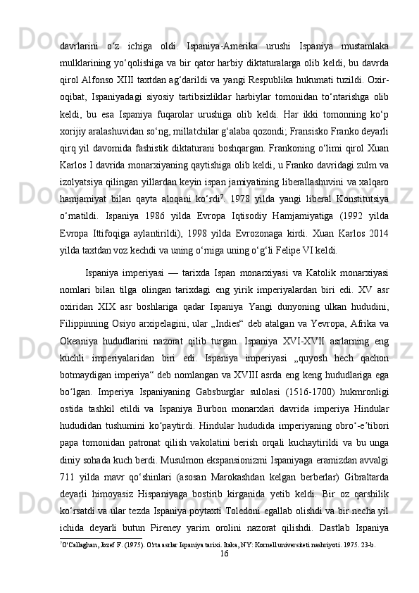 davrlarini   o z   ichiga   oldi.   Ispaniya-Amerika   urushi   Ispaniya   mustamlakaʻ
mulklarining yo‘qolishiga va bir  qator  harbiy diktaturalarga  olib keldi, bu davrda
qirol Alfonso XIII taxtdan ag‘darildi va yangi Respublika hukumati tuzildi. Oxir-
oqibat,   Ispaniyadagi   siyosiy   tartibsizliklar   harbiylar   tomonidan   to‘ntarishga   olib
keldi,   bu   esa   Ispaniya   fuqarolar   urushiga   olib   keldi.   Har   ikki   tomonning   ko‘p
xorijiy aralashuvidan so‘ng, millatchilar g‘alaba qozondi; Fransisko Franko deyarli
qirq yil  davomida fashistik diktaturani  boshqargan. Frankoning o‘limi qirol Xuan
Karlos I davrida monarxiyaning qaytishiga olib keldi, u Franko davridagi zulm va
izolyatsiya qilingan yillardan keyin ispan jamiyatining liberallashuvini  va xalqaro
hamjamiyat   bilan   qayta   aloqani   ko‘rdi 7
.   1978   yilda   yangi   liberal   Konstitutsiya
o‘rnatildi.   Ispaniya   1986   yilda   Evropa   Iqtisodiy   Hamjamiyatiga   (1992   yilda
Evropa   Ittifoqiga   aylantirildi),   1998   yilda   Evrozonaga   kirdi.   Xuan   Karlos   2014
yilda taxtdan voz kechdi va uning o‘rniga uning o‘g‘li Felipe VI keldi.
Ispaniya   imperiyasi   —   tarixda   Ispan   monarxiyasi   va   Katolik   monarxiyasi
nomlari   bilan   tilga   olingan   tarixdagi   eng   yirik   imperiyalardan   biri   edi.   XV   asr
oxiridan   XIX   asr   boshlariga   qadar   Ispaniya   Yangi   dunyoning   ulkan   hududini,
Filippinning   Osiyo   arxipelagini,   ular   „Indies“   deb   atalgan   va   Yevropa,   Afrika   va
Okeaniya   hududlarini   nazorat   qilib   turgan.   Ispaniya   XVI-XVII   asrlarning   eng
kuchli   imperiyalaridan   biri   edi.   Ispaniya   imperiyasi   „quyosh   hech   qachon
botmaydigan imperiya“ deb nomlangan va XVIII asrda eng keng hududlariga ega
bo lgan.   Imperiya   Ispaniyaning   Gabsburglar   sulolasi   (1516-1700)   hukmronligi	
ʻ
ostida   tashkil   etildi   va   Ispaniya   Burbon   monarxlari   davrida   imperiya   Hindular
hududidan   tushumini   ko paytirdi.   Hindular   hududida   imperiyaning   obro -e tibori	
ʻ ʻ ʼ
papa   tomonidan   patronat   qilish   vakolatini   berish   orqali   kuchaytirildi   va   bu   unga
diniy sohada kuch berdi. Musulmon ekspansionizmi Ispaniyaga eramizdan avvalgi
711   yilda   mavr   qo‘shinlari   (asosan   Marokashdan   kelgan   berberlar)   Gibraltarda
deyarli   himoyasiz   Hispaniyaga   bostirib   kirganida   yetib   keldi.   Bir   oz   qarshilik
ko‘rsatdi va ular tezda Ispaniya poytaxti Toledoni egallab olishdi va bir necha yil
ichida   deyarli   butun   Pireney   yarim   orolini   nazorat   qilishdi.   Dastlab   Ispaniya
7
O'Callaghan, Jozef F. (1975). O'rta asrlar Ispaniya tarixi. Itaka, NY: Kornell universiteti nashriyoti. 1975. 23-b.
16