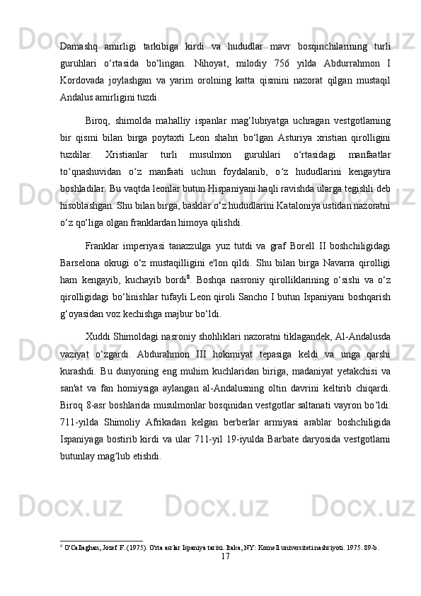 Damashq   amirligi   tarkibiga   kirdi   va   hududlar   mavr   bosqinchilarining   turli
guruhlari   o‘rtasida   bo‘lingan.   Nihoyat,   milodiy   756   yilda   Abdurrahmon   I
Kordovada   joylashgan   va   yarim   orolning   katta   qismini   nazorat   qilgan   mustaqil
Andalus amirligini tuzdi.
Biroq,   shimolda   mahalliy   ispanlar   mag‘lubiyatga   uchragan   vestgotlarning
bir   qismi   bilan   birga   poytaxti   Leon   shahri   bo‘lgan   Asturiya   xristian   qirolligini
tuzdilar.   Xristianlar   turli   musulmon   guruhlari   o rtasidagi   manfaatlarʻ
to qnashuvidan   o z   manfaati   uchun   foydalanib,   o z   hududlarini   kengaytira	
ʻ ʻ ʻ
boshladilar. Bu vaqtda leonlar butun Hispaniyani haqli ravishda ularga tegishli deb
hisoblashgan. Shu bilan birga, basklar o‘z hududlarini Kataloniya ustidan nazoratni
o‘z qo‘liga olgan franklardan himoya qilishdi.
Franklar   imperiyasi   tanazzulga   yuz   tutdi   va   graf   Borell   II   boshchiligidagi
Barselona   okrugi   o‘z   mustaqilligini   e'lon   qildi.   Shu   bilan   birga   Navarra   qirolligi
ham   kengayib,   kuchayib   bordi 8
.   Boshqa   nasroniy   qirolliklarining   o‘sishi   va   o‘z
qirolligidagi bo‘linishlar tufayli Leon qiroli Sancho I butun Ispaniyani boshqarish
g‘oyasidan voz kechishga majbur bo‘ldi.
Xuddi Shimoldagi nasroniy shohliklari nazoratni tiklagandek, Al-Andalusda
vaziyat   o‘zgardi.   Abdurahmon   III   hokimiyat   tepasiga   keldi   va   unga   qarshi
kurashdi.   Bu   dunyoning   eng   muhim   kuchlaridan   biriga,   madaniyat   yetakchisi   va
san'at   va   fan   homiysiga   aylangan   al-Andalusning   oltin   davrini   keltirib   chiqardi.
Biroq 8-asr boshlarida musulmonlar bosqinidan vestgotlar saltanati vayron bo ldi.	
ʻ
711-yilda   Shimoliy   Afrikadan   kelgan   berberlar   armiyasi   arablar   boshchiligida
Ispaniyaga  bostirib kirdi  va  ular   711-yil   19-iyulda  Barbate  daryosida  vestgotlarni
butunlay mag lub etishdi.	
ʻ
8
 O'Callaghan, Jozef F. (1975). O'rta asrlar Ispaniya tarixi. Itaka, NY: Kornell universiteti nashriyoti. 1975. 89-b.
17 