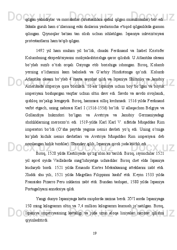 qilgan yahudiylar va moriskolar (xristianlikni  qabul qilgan musulmonlar) bor edi.
Ikkala guruh ham o‘zlarining eski dinlarini yashirincha e'tiqod qilganlikda gumon
qilingan.   Qiynoqlar   ba'zan   tan   olish   uchun   ishlatilgan.   Ispaniya   inkvizitsiyasi
protestantlarni ham ta'qib qilgan.
1492   yil   ham   muhim   yil   bo‘ldi,   chunki   Ferdinand   va   Izabel   Kristofer
Kolumbning ekspeditsiyasini moliyalashtirishga qaror qilishdi. U Atlantika okeani
bo‘ylab   suzib   o‘tish   orqali   Osiyoga   etib   borishiga   ishongan.   Biroq,   Kolumb
yerning   o‘lchamini   kam   baholadi   va   G‘arbiy   Hindistonga   qo‘ndi.   Kolumb
Atlantika   okeani   bo‘ylab   4   marta   sayohat   qildi   va   Ispaniya   Shimoliy   va   Janubiy
Amerikada   imperiya   qura   boshladi.   16-asr   Ispaniya   uchun   boy   bo lgan   va   buyukʻ
imperiyani   boshqargan   vaqtlar   uchun   oltin   davr   edi.   Savdo   va   savdo   rivojlandi,
qishloq xo‘jaligi kengaydi. Biroq, hammasi silliq kechmadi. 1516 yilda Ferdinand
vafot   etgach,   uning   nabirasi   Karl   I   (1516-1556)   bo‘ldi.   U   allaqachon   Belgiya   va
Gollandiya   hukmdori   bo‘lgan   va   Avstriya   va   Janubiy   Germaniyadagi
shohliklarning   merosxo‘ri   edi.   1519-yilda   Karl   Karl   V.   sifatida   Muqaddas   Rim
imperatori   bo ldi   (O sha   paytda   yagona   nemis   davlati   yo q   edi.   Uning   o rniga	
ʻ ʻ ʻ ʻ
ko plab   kichik   nemis   davlatlari   va   Avstriya   Muqaddas   Rim   imperiyasi   deb	
ʻ
nomlangan birlik tuzdilar). Shunday qilib, Ispaniya qiroli juda kuchli edi.
Biroq, 1520 yilda Kastiliyada qo‘zg‘olon ko‘tarildi. Biroq, isyonchilar 1521
yil   aprel   oyida   Vaillalarda   mag‘lubiyatga   uchradilar.   Biroq   chet   elda   Ispaniya
kuchayib   bordi.   1521   yilda   Ernando   Kortes   Meksikaning   atteklarini   zabt   etdi.
Xuddi   shu   yili,   1521   yilda   Magellan   Filippinni   kashf   etdi.   Keyin   1533   yilda
Fransisko   Pizarro   Peru   inklarini   zabt   etdi.   Bundan   tashqari,   1580   yilda   Ispaniya
Portugaliyani anneksiya qildi.
Yangi dunyo Ispaniyaga katta miqdorda xazina berdi. XVI asrda Ispaniyaga
150   ming   kilogramm   oltin   va   7,4   million   kilogramm   kumush   jo‘natilgan.   Biroq,
Ispaniya   imperiyasining   kattaligi   va   juda   uzun   aloqa   liniyalari   nazorat   qilishni
qiyinlashtirdi.
19 