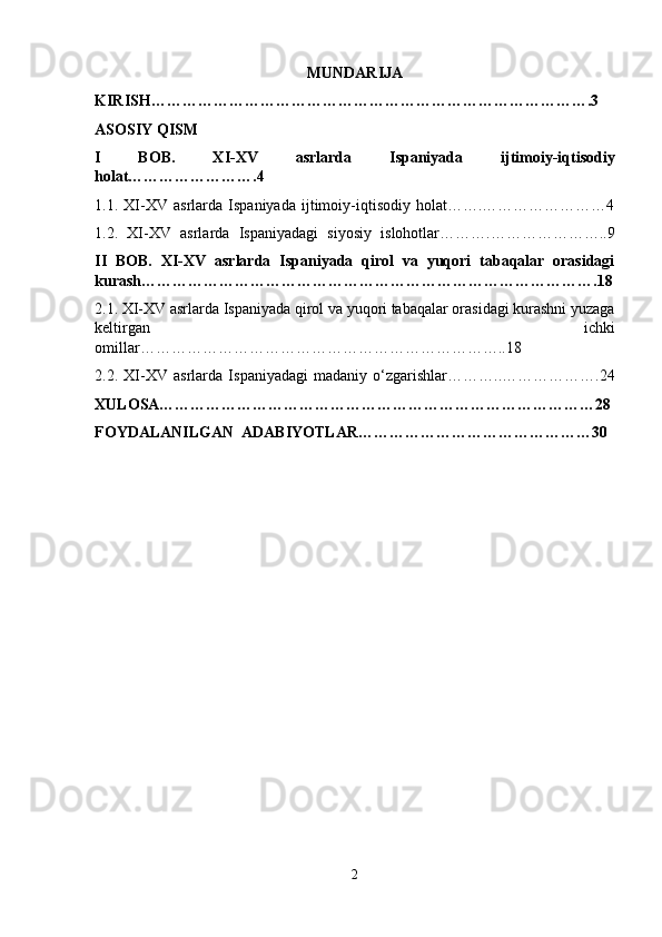 MUNDARIJA 
KIRISH………………………………………………………………………….3  
ASOSIY QISM 
I   BOB.   XI-XV   asrlarda   Ispaniyada   ijtimoiy-iqtisodiy
holat…………………….4
1.1.   XI-XV   asrlarda   Ispaniyada   ijtimoiy-iqtisodiy   holat…….……………………4
1.2.   XI-XV   asrlarda   Ispaniyadagi   siyosiy   islohotlar……….…………………..9
II   BOB.   XI-XV   asrlarda   Ispaniyada   qirol   va   yuqori   tabaqalar   orasidagi
kurash…………………………………………………………………………….18
2.1. XI-XV asrlarda Ispaniyada qirol va yuqori tabaqalar orasidagi kurashni yuzaga
keltirgan   ichki
omillar……………………………………………………………..18
2.2.   XI-XV   asrlarda   Ispaniyadagi   madaniy   o‘zgarishlar………..……………….24
XULOSA…………………………………………………………………………28
FOYDALANILGAN   ADABIYOTLAR………………………………………30  
2 