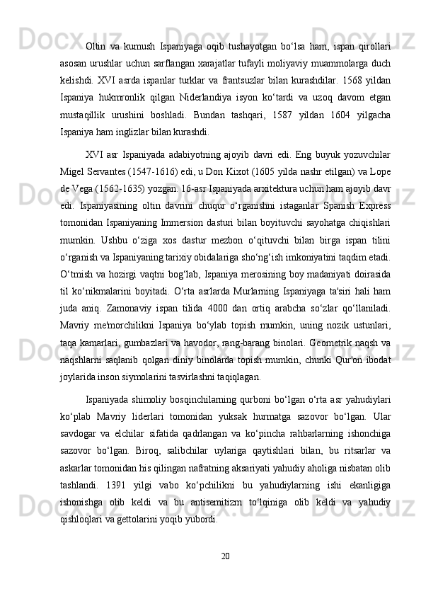 Oltin   va   kumush   Ispaniyaga   oqib   tushayotgan   bo‘lsa   ham,   ispan   qirollari
asosan urushlar uchun sarflangan xarajatlar tufayli moliyaviy muammolarga duch
kelishdi.   XVI   asrda   ispanlar   turklar   va   frantsuzlar   bilan   kurashdilar.   1568   yildan
Ispaniya   hukmronlik   qilgan   Niderlandiya   isyon   ko‘tardi   va   uzoq   davom   etgan
mustaqillik   urushini   boshladi.   Bundan   tashqari,   1587   yildan   1604   yilgacha
Ispaniya ham inglizlar bilan kurashdi.
XVI   asr   Ispaniyada   adabiyotning   ajoyib   davri   edi.   Eng   buyuk   yozuvchilar
Migel Servantes (1547-1616) edi, u Don Kixot (1605 yilda nashr etilgan) va Lope
de Vega (1562-1635) yozgan. 16-asr Ispaniyada arxitektura uchun ham ajoyib davr
edi.   Ispaniyasining   oltin   davrini   chuqur   o‘rganishni   istaganlar   Spanish   Express
tomonidan Ispaniyaning Immersion dasturi bilan boyituvchi  sayohatga chiqishlari
mumkin.   Ushbu   o‘ziga   xos   dastur   mezbon   o‘qituvchi   bilan   birga   ispan   tilini
o‘rganish va Ispaniyaning tarixiy obidalariga sho‘ng‘ish imkoniyatini taqdim etadi.
O‘tmish va hozirgi vaqtni bog‘lab, Ispaniya merosining boy madaniyati  doirasida
til   ko‘nikmalarini   boyitadi.   O‘rta   asrlarda   Murlarning   Ispaniyaga   ta'siri   hali   ham
juda   aniq.   Zamonaviy   ispan   tilida   4000   dan   ortiq   arabcha   so‘zlar   qo‘llaniladi.
Mavriy   me'morchilikni   Ispaniya   bo‘ylab   topish   mumkin,   uning   nozik   ustunlari,
taqa kamarlari, gumbazlari va havodor, rang-barang binolari. Geometrik naqsh va
naqshlarni   saqlanib   qolgan   diniy   binolarda   topish   mumkin,   chunki   Qur'on   ibodat
joylarida inson siymolarini tasvirlashni taqiqlagan.
Ispaniyada   shimoliy   bosqinchilarning   qurboni   bo‘lgan   o‘rta   asr   yahudiylari
ko‘plab   Mavriy   liderlari   tomonidan   yuksak   hurmatga   sazovor   bo‘lgan.   Ular
savdogar   va   elchilar   sifatida   qadrlangan   va   ko‘pincha   rahbarlarning   ishonchiga
sazovor   bo‘lgan.   Biroq,   salibchilar   uylariga   qaytishlari   bilan,   bu   ritsarlar   va
askarlar tomonidan his qilingan nafratning aksariyati yahudiy aholiga nisbatan olib
tashlandi.   1391   yilgi   vabo   ko‘pchilikni   bu   yahudiylarning   ishi   ekanligiga
ishonishga   olib   keldi   va   bu   antisemitizm   to‘lqiniga   olib   keldi   va   yahudiy
qishloqlari va gettolarini yoqib yubordi.
20 