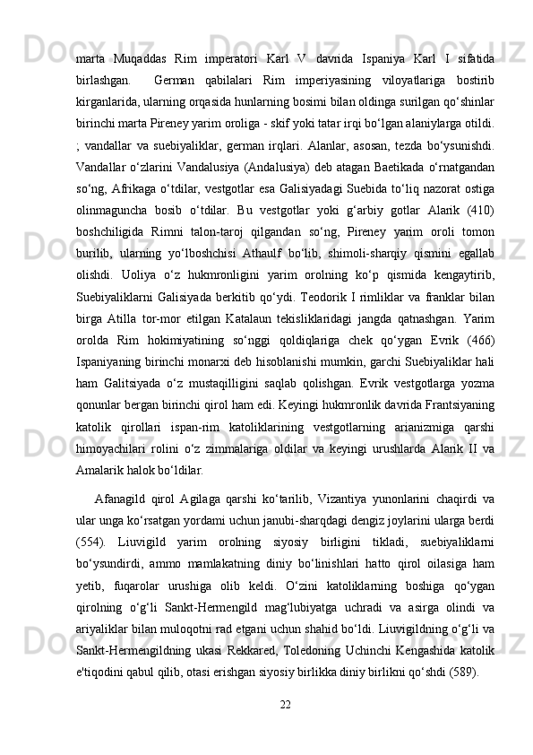 marta   Muqaddas   Rim   imperatori   Karl   V   davrida   Ispaniya   Karl   I   sifatida
birlashgan.     German   qabilalari   Rim   imperiyasining   viloyatlariga   bostirib
kirganlarida, ularning orqasida hunlarning bosimi bilan oldinga surilgan qo‘shinlar
birinchi marta Pireney yarim oroliga - skif yoki tatar irqi bo‘lgan alaniylarga otildi.
;   vandallar   va   suebiyaliklar,   german   irqlari.   Alanlar,   asosan,   tezda   bo‘ysunishdi.
Vandallar   o‘zlarini   Vandalusiya   (Andalusiya)   deb   atagan  Baetikada   o‘rnatgandan
so‘ng, Afrikaga o‘tdilar,  vestgotlar   esa  Galisiyadagi  Suebida  to‘liq  nazorat  ostiga
olinmaguncha   bosib   o‘tdilar.   Bu   vestgotlar   yoki   g‘arbiy   gotlar   Alarik   (410)
boshchiligida   Rimni   talon-taroj   qilgandan   so‘ng,   Pireney   yarim   oroli   tomon
burilib,   ularning   yo‘lboshchisi   Athaulf   bo‘lib,   shimoli-sharqiy   qismini   egallab
olishdi.   Uoliya   o‘z   hukmronligini   yarim   orolning   ko‘p   qismida   kengaytirib,
Suebiyaliklarni   Galisiyada   berkitib   qo‘ydi.   Teodorik   I   rimliklar   va   franklar   bilan
birga   Atilla   tor-mor   etilgan   Katalaun   tekisliklaridagi   jangda   qatnashgan.   Yarim
orolda   Rim   hokimiyatining   so‘nggi   qoldiqlariga   chek   qo‘ygan   Evrik   (466)
Ispaniyaning birinchi monarxi deb hisoblanishi mumkin, garchi Suebiyaliklar hali
ham   Galitsiyada   o‘z   mustaqilligini   saqlab   qolishgan.   Evrik   vestgotlarga   yozma
qonunlar bergan birinchi qirol ham edi. Keyingi hukmronlik davrida Frantsiyaning
katolik   qirollari   ispan-rim   katoliklarining   vestgotlarning   arianizmiga   qarshi
himoyachilari   rolini   o‘z   zimmalariga   oldilar   va   keyingi   urushlarda   Alarik   II   va
Amalarik halok bo‘ldilar.
Afanagild   qirol   Agilaga   qarshi   ko‘tarilib,   Vizantiya   yunonlarini   chaqirdi   va
ular unga ko‘rsatgan yordami uchun janubi-sharqdagi dengiz joylarini ularga berdi
(554).   Liuvigild   yarim   orolning   siyosiy   birligini   tikladi,   suebiyaliklarni
bo‘ysundirdi,   ammo   mamlakatning   diniy   bo‘linishlari   hatto   qirol   oilasiga   ham
yetib,   fuqarolar   urushiga   olib   keldi.   O‘zini   katoliklarning   boshiga   qo‘ygan
qirolning   o‘g‘li   Sankt-Hermengild   mag‘lubiyatga   uchradi   va   asirga   olindi   va
ariyaliklar bilan muloqotni rad etgani uchun shahid bo‘ldi. Liuvigildning o‘g‘li va
Sankt-Hermengildning   ukasi   Rekkared,   Toledoning   Uchinchi   Kengashida   katolik
e'tiqodini qabul qilib, otasi erishgan siyosiy birlikka diniy birlikni qo‘shdi (589).
22 