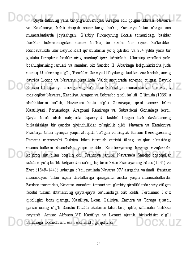 Qayta fathning yana bir yig‘ilish nuqtasi Aragon edi; qolgan ikkitasi, Navarra
va   Kataloniya,   kelib   chiqish   sharoitlariga   ko‘ra,   Frantsiya   bilan   o‘ziga   xos
munosabatlarda   joylashgan.   G‘arbiy   Pireneyning   ikkala   tomonidagi   basklar
franklar   hukmronligidan   norozi   bo‘lib,   bir   necha   bor   isyon   ko‘tardilar.
Roncevauxda   ular   Buyuk   Karl   qo‘shinlarini   yo‘q   qilishdi   va   824   yilda   yana   bir
g‘alaba   Pamplona   basklarining   mustaqilligini   ta'minladi.   Ularning   qirollari   yoki
boshliqlarining   ismlari   va   sanalari   biz   Sancho   II,   Abarkaga   kelgunimizcha   juda
noaniq. U o‘zining o‘g‘li, Trembler Garsiya II foydasiga taxtdan voz kechdi, uning
davrida   Leone   va   Navarris   birgalikda   Valdejunquerada   tor-mor   etilgan.   Buyuk
Sancho   III   Ispaniya   tarixiga   eng   ko‘p   ta'sir   ko‘rsatgan   monarxlardan   biri   edi;   u
oxir-oqibat Navarra, Kastiliya, Aragon va Sobrarbe qiroli bo‘ldi. O‘limida (1035) u
shohliklarini   bo‘lib,   Navarrani   katta   o‘g‘li   Garsiyaga,   qirol   unvoni   bilan
Kastiliyani,   Fernandoga,   Aragonni   Ramiroga   va   Sobrarbeni   Gonsalaga   berdi.
Qayta   bosib   olish   natijasida   Ispaniyada   tashkil   topgan   turli   davlatlarning
birlashishiga   bir   qancha   qiyinchiliklar   to‘sqinlik   qildi.   Navarra   va   Kataloniya
Frantsiya   bilan   ayniqsa   yaqin   aloqada   bo‘lgan   va   Buyuk   Ramon   Berenguerning
Provans   merosxo‘ri   Dulsiya   bilan   turmush   qurishi   tildagi   xalqlar   o‘rtasidagi
munosabatlarni   shunchalik   yaqin   qildiki,   Kataloniyaning   keyingi   rivojlanishi
ko‘proq   shu   bilan   bog‘liq   edi.   Frantsiya   janubi.   Navarrada   Sancho   oqsoqollar
sulolasi yo q bo lib ketganidan so ng, toj birin-ketin Fransiyaning Blois (1234) vaʻ ʻ ʻ
Evre (1349–1441)  uylariga o tdi, natijada Navarra XV asrgacha yashadi.  frantsuz	
ʻ
monarxiyasi   bilan   ispan   davlatlariga   qaraganda   ancha   yaqin   munosabatlarda.
Boshqa tomondan, Navarra xonadoni tomonidan g‘arbiy qirolliklarda joriy etilgan
feodal   tuzum   shtatlarning   qayta-qayta   bo‘linishiga   olib   keldi.   Ferdinand   I   o‘z
qirolligini   besh   qismga,   Kastiliya,   Leon,   Galisiya,   Zamora   va   Toroga   ajratdi,
garchi   uning   o‘g‘li   Sancho   Kuchli   akalarini   talon-taroj   qilib,   saltanatni   birlikka
qaytardi.   Ammo   Alfonso   VII   Kastiliya   va   Leonni   ajratib,   birinchisini   o‘g‘li
Sanchoga, ikkinchisini esa Ferdinand I ga qoldirdi.
24