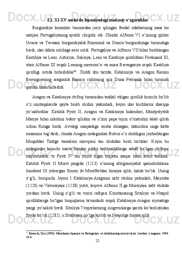 2.2. XI-XV asrlarda Ispaniyadagi madaniy o‘zgarishlar
Burgundiya   knyazlari   tomonidan   joriy   qilingan   feodal   odatlarining   yana   bir
natijasi   Portugaliyaning   ajralib   chiqishi   edi.   Chunki   Alfonso   VI   o‘zining   qizlari
Urraca   va   Teresani   burgundiyalik   Raymond   va   Genrix   burgundiyaga   turmushga
berdi, ular ikkita sulolaga asos soldi: Portugaliya va Alfonso VII bilan boshlangan
Kastiliya va Leon. Asturiya, Galisiya, Leon va Kastiliya qirolliklari Ferdinand III,
otasi Alfonso IX orqali Leoning merosxo‘ri va onasi Berengariya orqali Kastiliya
qirolligi   ostida   birlashdilar 11
.   Xuddi   shu   tarzda,   Kataloniya   va   Aragon   Ramon
Berenguerning   aragonlik   Ramiro   rohibning   qizi   Dona   Petronila   bilan   turmush
qurishi bilan birlashdi.
Aragon va Kataloniya ittifoqi tomonidan tashkil etilgan qirollik birinchi bo‘lib
o‘z   mintaqalarida   qayta   bosib   olishni   yakunladi,   keyin   ular   kuchlarini   sharqqa
yo‘naltirdilar.   Katolik   Pyotr   II,   Aragon   va   Kataloniya   hukmdori,   Montpelyelik
Mariya   bilan   nikohini   bekor   qilishni   va   o‘zini   papa   tojini   o‘rnatishni   talab   qilish
uchun   Rimga   bordi.   Avvalgi   maqsadiga   erisha   olmagan;   ikkinchisi   unga   katta
muammo tug‘dirdi, chunki Aragon zodagonlari Butrus o‘z shohligini joylashtirgan
Muqaddas   Taxtga   vassalom   mavqeini   tan   olishdan   bosh   tortdilar.   Keyin   bu
zodagonlar   birinchi   marta   bunday   jiddiy   tartibsizliklarga   sabab   bo‘lgan   ittifoqni
majburlashdi,   to   Pyotr   IV   uni   yozib   olgan   hujjatni   xanjar   bilan   kesib   tashladi.
Katolik   Pyotr   II   Muret   jangida   (1213)   o‘zining   albigensiyalik   qarindoshlarini
Innokent   III   yuborgan   Simon   de   Montfortdan   himoya   qilib,   halok   bo‘ldi.   Uning
o‘g‘li,   bosqinchi   Jeyms   I   Kataloniya-Aragonni   zabt   etishni   yakunlab,   Mayorka
(1228) va Valensiyani  (1238)  yutib, kuyovi Alfonso X ga Mursiyani  zabt  etishda
yordam   berdi.   Uning   o‘g‘li   va   vorisi   rafiqasi   Konstansning   Sitsiliya   va   Neapol
qirolliklariga   bo‘lgan   huquqlarini   ta'minlash   orqali   Kataloniya-Aragon   siyosatiga
yangi yo‘nalish berdi. Sitsiliya Vesperlarining Angevinlarga qarshi ko‘tarilishidan
foyda ko‘rdi (1282), u Sitsiliyani qo‘lga kiritdi va Neapolga hujum qildi.
11
 Kennedi, Xyu (1996). Musulmon Ispaniya va Portugaliya: al-Andalusning siyosiy tarixi. London: Longman. 1996.
56-b. 
25