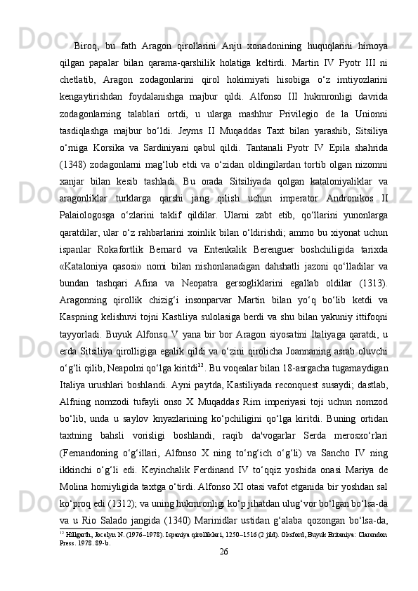 Biroq,   bu   fath   Aragon   qirollarini   Anju   xonadonining   huquqlarini   himoya
qilgan   papalar   bilan   qarama-qarshilik   holatiga   keltirdi.   Martin   IV   Pyotr   III   ni
chetlatib,   Aragon   zodagonlarini   qirol   hokimiyati   hisobiga   o‘z   imtiyozlarini
kengaytirishdan   foydalanishga   majbur   qildi.   Alfonso   III   hukmronligi   davrida
zodagonlarning   talablari   ortdi,   u   ularga   mashhur   Privilegio   de   la   Unionni
tasdiqlashga   majbur   bo‘ldi.   Jeyms   II   Muqaddas   Taxt   bilan   yarashib,   Sitsiliya
o‘rniga   Korsika   va   Sardiniyani   qabul   qildi.   Tantanali   Pyotr   IV   Epila   shahrida
(1348)   zodagonlarni   mag‘lub   etdi   va   o‘zidan   oldingilardan   tortib   olgan   nizomni
xanjar   bilan   kesib   tashladi.   Bu   orada   Sitsiliyada   qolgan   kataloniyaliklar   va
aragonliklar   turklarga   qarshi   jang   qilish   uchun   imperator   Andronikos   II
Palaiologosga   o‘zlarini   taklif   qildilar.   Ularni   zabt   etib,   qo‘llarini   yunonlarga
qaratdilar,   ular   o‘z   rahbarlarini   xoinlik   bilan  o‘ldirishdi;   ammo   bu  xiyonat   uchun
ispanlar   Rokafortlik   Bernard   va   Entenkalik   Berenguer   boshchiligida   tarixda
«Kataloniya   qasosi»   nomi   bilan   nishonlanadigan   dahshatli   jazoni   qo‘lladilar   va
bundan   tashqari   Afina   va   Neopatra   gersogliklarini   egallab   oldilar   (1313).
Aragonning   qirollik   chizig‘i   insonparvar   Martin   bilan   yo‘q   bo‘lib   ketdi   va
Kaspning   kelishuvi   tojni   Kastiliya   sulolasiga   berdi   va   shu   bilan   yakuniy   ittifoqni
tayyorladi.   Buyuk   Alfonso   V   yana   bir   bor   Aragon   siyosatini   Italiyaga   qaratdi,   u
erda Sitsiliya qirolligiga egalik qildi  va o‘zini qirolicha Joannaning  asrab oluvchi
o‘g‘li qilib, Neapolni qo‘lga kiritdi 12
. Bu voqealar bilan 18-asrgacha tugamaydigan
Italiya   urushlari   boshlandi.   Ayni   paytda,   Kastiliyada   reconquest   susaydi;   dastlab,
Alfning   nomzodi   tufayli   onso   X   Muqaddas   Rim   imperiyasi   toji   uchun   nomzod
bo‘lib,   unda   u   saylov   knyazlarining   ko‘pchiligini   qo‘lga   kiritdi.   Buning   ortidan
taxtning   bahsli   vorisligi   boshlandi,   raqib   da'vogarlar   Serda   merosxo‘rlari
(Fernandoning   o‘g‘illari,   Alfonso   X   ning   to‘ng‘ich   o‘g‘li)   va   Sancho   IV   ning
ikkinchi   o‘g‘li   edi.   Keyinchalik   Ferdinand   IV   to‘qqiz   yoshida   onasi   Mariya   de
Molina homiyligida taxtga o‘tirdi. Alfonso XI otasi vafot etganida bir yoshdan sal
ko‘proq edi (1312); va uning hukmronligi ko‘p jihatdan ulug‘vor bo‘lgan bo‘lsa-da
va   u   Rio   Salado   jangida   (1340)   Marinidlar   ustidan   g‘alaba   qozongan   bo‘lsa-da,
12
 Hillgarth, Jocelyn N. (1976–1978). Ispaniya qirolliklari, 1250–1516 (2 jild). Oksford, Buyuk Britaniya: Clarendon
Press. 1978. 89-b.
26 
