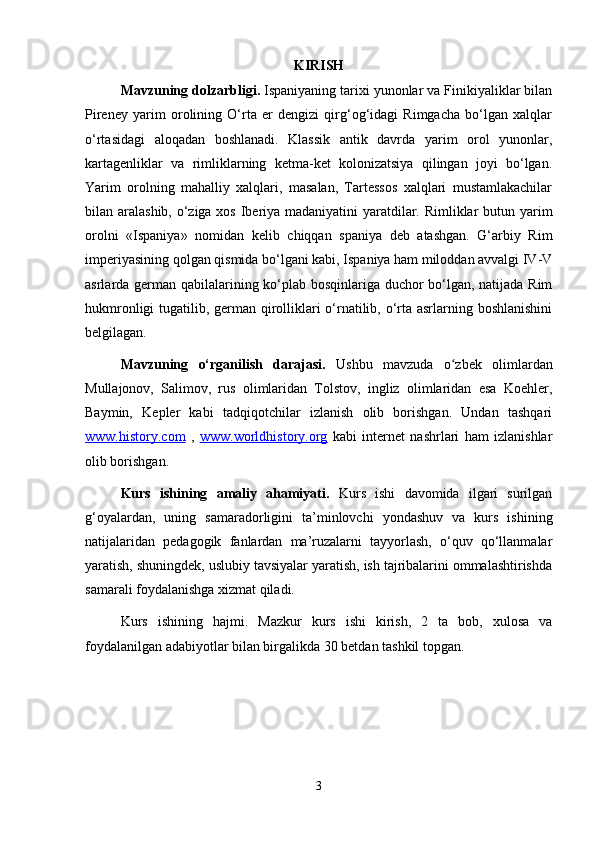 KIRISH 
Mavzuning dolzarbligi.  Ispaniyaning tarixi yunonlar va Finikiyaliklar bilan
Pireney   yarim   orolining   O‘rta   er   dengizi   qirg‘og‘idagi   Rimgacha   bo‘lgan   xalqlar
o‘rtasidagi   aloqadan   boshlanadi.   Klassik   antik   davrda   yarim   orol   yunonlar,
kartagenliklar   va   rimliklarning   ketma-ket   kolonizatsiya   qilingan   joyi   bo‘lgan.
Yarim   orolning   mahalliy   xalqlari,   masalan,   Tartessos   xalqlari   mustamlakachilar
bilan aralashib, o‘ziga xos Iberiya madaniyatini  yaratdilar. Rimliklar  butun yarim
orolni   «Ispaniya»   nomidan   kelib   chiqqan   spaniya   deb   atashgan.   G‘arbiy   Rim
imperiyasining qolgan qismida bo‘lgani kabi, Ispaniya ham miloddan avvalgi IV-V
asrlarda german qabilalarining ko‘plab bosqinlariga duchor bo‘lgan, natijada Rim
hukmronligi  tugatilib, german qirolliklari  o‘rnatilib, o‘rta asrlarning boshlanishini
belgilagan. 
Mavzuning   o‘rganilish   darajasi.   Ushbu   mavzuda   o zbek   olimlardanʻ
Mullajonov,   Salimov,   rus   olimlaridan   Tolstov,   ingliz   olimlaridan   esa   Koehler,
Baymin,   Kepler   kabi   tadqiqotchilar   izlanish   olib   borishgan.   Undan   tashqari
www.history.com   ,   www.worldhistory.org   kabi   internet   nashrlari   ham   izlanishlar
olib borishgan. 
Kurs   ishining   amaliy   ahamiyati.   Kurs   ishi   davomida   ilgari   surilgan
g‘oyalardan,   uning   samaradorligini   ta’minlovchi   yondashuv   va   kurs   ishining
natijalaridan   pedagogik   fanlardan   ma’ruzalarni   tayyorlash,   o‘quv   qo‘llanmalar
yaratish, shuningdek, uslubiy tavsiyalar yaratish, ish tajribalarini ommalashtirishda
samarali foydalanishga xizmat qiladi. 
Kurs   ishining   hajmi.   Mazkur   kurs   ishi   kirish,   2   ta   bob,   xulosa   va
foydalanilgan adabiyotlar bilan birgalikda 30 betdan tashkil topgan. 
3 