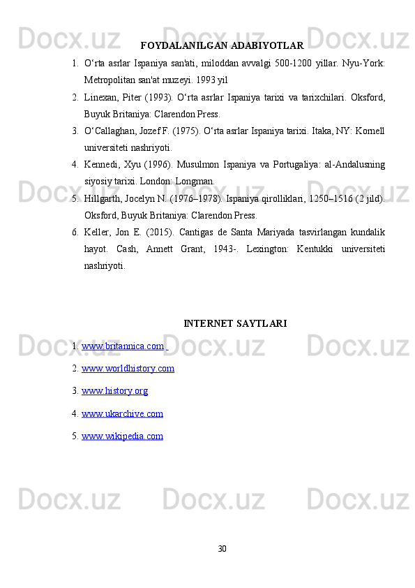 FOYDALANILGAN ADABIYOTLAR
1. O‘rta   asrlar   Ispaniya   san'ati,   miloddan   avvalgi   500-1200   yillar.   Nyu-York:
Metropolitan san'at muzeyi. 1993 yil 
2. Linexan,   Piter   (1993).   O‘rta   asrlar   Ispaniya   tarixi   va   tarixchilari.   Oksford,
Buyuk Britaniya: Clarendon Press. 
3. O‘Callaghan, Jozef F. (1975). O‘rta asrlar Ispaniya tarixi. Itaka, NY: Kornell
universiteti nashriyoti. 
4. Kennedi,   Xyu   (1996).   Musulmon   Ispaniya   va   Portugaliya:   al-Andalusning
siyosiy tarixi. London: Longman. 
5. Hillgarth, Jocelyn N. (1976–1978). Ispaniya qirolliklari, 1250–1516 (2 jild).
Oksford, Buyuk Britaniya: Clarendon Press. 
6. Keller,   Jon   E.   (2015).   Cantigas   de   Santa   Mariyada   tasvirlangan   kundalik
hayot.   Cash,   Annett   Grant,   1943-.   Lexington:   Kentukki   universiteti
nashriyoti.
INTERNET SAYTLARI
1.  www.britannica.com      
2.  www.worldhistory.com  
3.  www.history.org  
4.  www.ukarchive.com  
5.  www.wikipedia.com  
30 