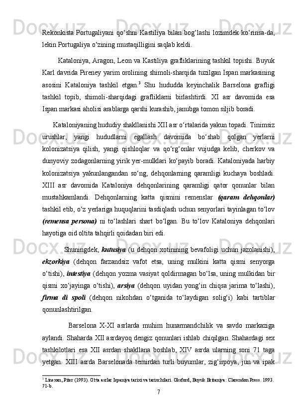 Rekonkista   Por tugaliyani   qо‘shni   Kastiliya   bilan   bog‘lashi   lozimdek   kо‘rinsa-da,
lekin Portugaliya о‘zining mustaqilligini saqlab keldi.
             Kataloniya, Aragon, Leon va Kastiliya grafliklarining tashkil topishi. Buyuk
Karl davrida Pireney yarim orolining shimoli-sharqida tuzilgan Ispan markasining
asosini   Kataloniya   tashkil   etgan. 3
  Shu   hududda   keyinchalik   Barselona   grafligi
tashkil   topib,   shimoli-sharqidagi   grafliklarni   birlashtirdi.   XI   asr   davomida   esa
Ispan markasi aholisi arablarga qarshi kurashib, janubga tomon siljib boradi. 
      Kataloniyaning hududiy shakllanishi XII asr о‘rtalarida yakun topadi. Tinimsiz
urushlar,   yangi   hududlarni   egallash   davomida   bо‘shab   qolgan   yerlarni
kolonizatsiya   qilish,   yangi   qishloqlar   va   qо‘rg‘onlar   vujudga   kelib,   cherkov   va
dunyoviy zodagonlarning yirik yer-mulklari kо‘payib boradi. Kataloniyada harbiy
kolonizatsiya   yakunlangandan   sо‘ng,   dehqonlarning   qaramligi   kuchaya   boshladi.
XIII   asr   davomida   Kataloniya   dehqonlarining   qaramligi   qator   qonunlar   bilan
mustahkamlandi.   Dehqonlarning   katta   qismini   remenslar   (qaram   dehqonlar)
tashkil etib, о‘z yerlariga huquqlarini tasdiqlash uchun senyorlari tayinlagan tо‘lov
(remensa   persona)   ni   tо‘lashlari   shart   bо‘lgan.   Bu   tо‘lov   Kataloniya   dehqonlari
hayotiga oid oltita tahqirli qoidadan biri edi. 
                 Shuningdek,   kutusiya   (u dehqon xotinining bevafoligi uchun jazolanishi),
ekzorkiya   (dehqon   farzandsiz   vafot   etsa,   uning   mulkini   katta   qismi   senyorga
о‘tishi),   intestiya   (dehqon yozma vasiyat  qoldirmagan bо‘lsa, uning mulkidan bir
qismi   xо‘jayinga   о‘tishi),   arsiya   (dehqon   uyidan   yong‘in   chiqsa   jarima   tо‘lashi),
firma   di   spoli   (dehqon   nikohdan   о‘tganida   tо‘laydigan   solig‘i)   kabi   tartiblar
qonunlashtirilgan. 
                Barselona   X-XI   asrlarda   muhim   hunarmandchilik   va   savdo   markaziga
aylandi. Shaharda XII asrdayoq dengiz qonunlari ishlab chiqilgan. Shahardagi sex
tashkilotlari   esa   XII   asrdan   shakllana   boshlab,   XIV   asrda   ularning   soni   71   taga
yetgan.   XIII   asrda   Barselonada   temirdan   turli   buyumlar,   zig‘irpoya,   jun   va   ipak
3
 Linexan, Piter (1993). O'rta asrlar Ispaniya tarixi va tarixchilari. Oksford, Buyuk Britaniya: Clarendon Press. 1993.
71-b.
7