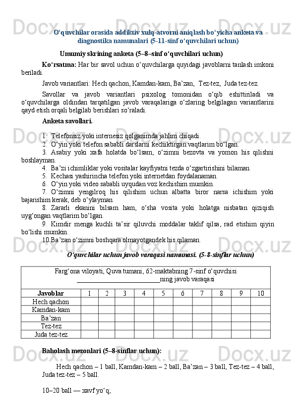 O‘quvchilar orasida addiktiv xulq-atvorni aniqlash bo‘yicha anketa va
diagnostik a namunalari ( 5-11-sinf o‘quvchilari uchun )
Umumiy skrining anketa (5– 8 –sinf o‘quvchilari uchun)
Ko‘rsatma:  Har bir savol uchun  o‘quvchilar ga  quyidagi  javob larni tanlash imkoni
beriladi.
Javob variantlari: Hech qachon, Kamdan-kam, Ba’zan,  Tez-tez,  Juda tez-tez.
Savollar   va   javob   variantlari   psixolog   tomonidan   o‘qib   eshittiriladi   va
o‘quvchilarga   oldindan   tarqatilgan   javob   varaqal a riga   o‘zlaring   belgilagan   variantlarini
qayd etish orqali belgilab berishlari so‘raladi. 
Anketa savollari.
1. Telefonsiz yoki internesiz qolganimda jahlim chiqadi.
2. O‘yin yoki telefon sababli darslarni kechiktirgan vaqtlarim bo‘lgan.
3. Asabiy   yoki   xafa   holatda   bo‘lsam,   o‘zimni   bezovta   va   yomon   his   qilishni
boshlayman .
4. Ba’zi ichimliklar yoki vositalar kayfiyatni tezda o‘zgartirishini bilaman.
5. Kechasi yashirincha telefon yoki internetdan foydalanaman.
6. O‘yin yoki video sababli uyqudan voz kechishim mumkin.
7. O zimni   yengilroq   his   qilishim   uchun   albatta   biror   narsa   ichishim   yokiʻ
bajarishim kerak, deb o‘ylayman.
8. Zararli   ekanini   bilsam   ham,   o‘sha   vosita   yoki   holatga   nisbatan   qiziqish
uyg‘ongan vaqtlarim bo‘lgan.
9. Kimdir   menga   kuchli   ta’sir   qiluvchi   moddalar   taklif   qilsa,   rad   etishim   qiyin
bo‘lishi mumkin.
10. Ba’zan o‘zimni boshqara olmayotgandek his qilaman.
O‘quvchilar  uchun  javob varaqasi namunasi. (5-8 - sinflar uchun)
Farg‘ona viloyati, Quva tumani, 62 - maktabning 7 - sinf o‘quvchisi
________________________ning javob varaqasi
Javoblar 1 2 3 4 5 6 7 8 9 10
Hech qachon
Kamdan-kam
Ba’zan
Tez-tez
Juda tez-tez
Baholash mezonlari (5–8-sinflar uchun):
Hech qachon   –   1   bal l , Kamdan-kam –   2   bal l , Ba’zan –   3   bal l , Tez-tez –   4   bal l ,
Juda tez-tez –   5   bal l .
10–20 ball — xavf yo‘q; 
