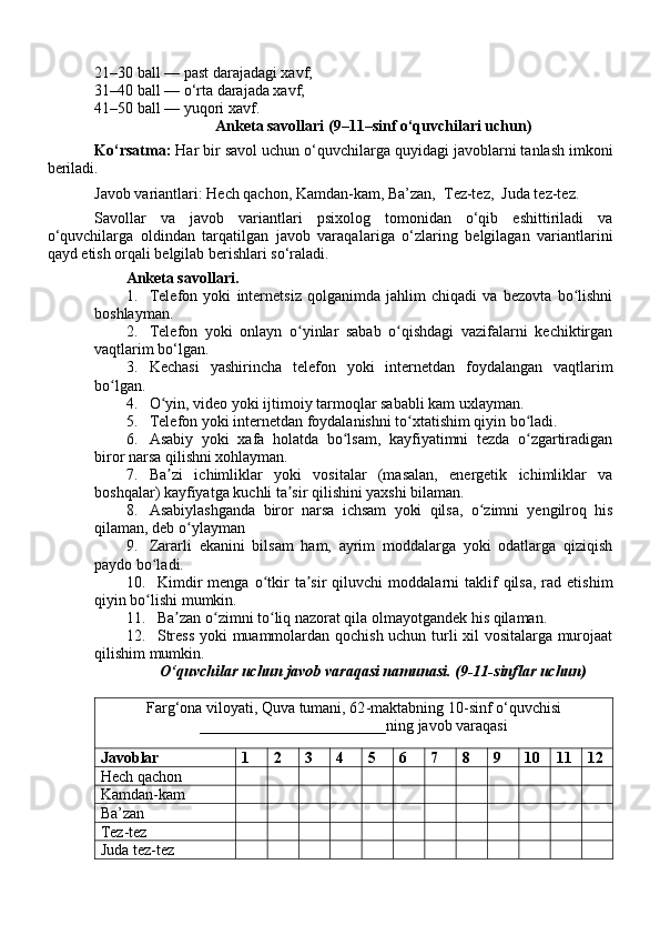21–30 ball — past darajadagi xavf;
31–40 ball — o‘rta darajada xavf;
41–50 ball — yuqori xavf.
Anketa savollari ( 9 –11–sinf o‘quvchilari uchun)
Ko‘rsatma:  Har bir savol uchun  o‘quvchilar ga  quyidagi  javob larni tanlash imkoni
beriladi.
Javob variantlari: Hech qachon, Kamdan-kam, Ba’zan,  Tez-tez,  Juda tez-tez.
Savollar   va   javob   variantlari   psixolog   tomonidan   o‘qib   eshittiriladi   va
o‘quvchilarga   oldindan   tarqatilgan   javob   varaqal a riga   o‘zlaring   belgilagan   variantlarini
qayd etish orqali belgilab berishlari so‘raladi. 
Anketa savollari.
1. Telefon   yoki   internetsiz   qolganimda   jahlim   chiqadi   va   bezovta   bo lishniʻ
boshlayman.
2. Telefon   yoki   onlayn   o yinlar   sabab   o qishdagi   vazifalarni   kechiktirgan	
ʻ ʻ
vaqtlarim bo‘lgan.
3. Kechasi   yashirincha   telefon   yoki   internetdan   foydalangan   vaqtlarim
bo lgan.	
ʻ
4. O yin, video yoki ijtimoiy tarmoqlar sababli kam uxlayman.	
ʻ
5. Telefon yoki internetdan foydalanishni to xtatishim qiyin bo ladi.	
ʻ ʻ
6. Asabiy   yoki   xafa   holatda   bo lsam,   kayfiyatimni   tezda   o zgartiradigan	
ʻ ʻ
biror narsa qilishni xohlayman.
7. Ba zi   ichimliklar   yoki   vositalar   (masalan,   energetik   ichimliklar   va	
ʼ
boshqalar) kayfiyatga kuchli ta sir qilishini yaxshi bilaman.	
ʼ
8. Asabiylashganda   biror   narsa   ichsam   yoki   qilsa,   o zimni   yengilroq   his	
ʻ
qilaman, deb o ylayman	
ʻ
9. Zararli   ekanini   bilsam   ham,   ayrim   moddalarga   yoki   odatlarga   qiziqish
paydo bo ladi.	
ʻ
10. Kimdir  menga   o tkir   ta sir  qiluvchi	
ʻ ʼ   moddalarni  taklif   qilsa,  rad  etishim
qiyin bo lishi mumkin.	
ʻ
11. Ba zan o zimni to liq nazorat qila olmayotgandek his qilaman.	
ʼ ʻ ʻ
12. Stress yoki muammolardan qochish uchun turli xil vositalarga murojaat
qilishim mumkin.
O‘quvchilar  uchun  javob varaqasi namunasi. ( 9 - 11- sinflar uchun)
Farg‘ona viloyati, Quva tumani, 62 - maktabning  10- sinf o‘quvchisi
________________________ning javob varaqasi
Javoblar 1 2 3 4 5 6 7 8 9 10 11 12
Hech qachon
Kamdan-kam
Ba’zan
Tez-tez
Juda tez-tez 