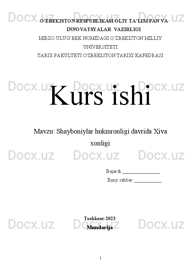 O’ZBEKISTON RESPUBLIKASI OLIY TA’LIM  FAN VA
INNOVATSYALAR   VAZIRLIGI
MIRZO ULUG’BEK NOMIDAGI O’ZBEKISTON MILLIY
UNIVERSITETI
TARIX FAKULTETI  O'ZBEKISTON TARIXI KAFEDRASI
Kurs ishi
Mavzu:   Shayboniylar hukmronligi davrida Xiva
xonligi
                                                                Bajardi:_______________
                                                                 Ilmiy rahbar:___________
Toshkent-202 3
Mundarija
1 