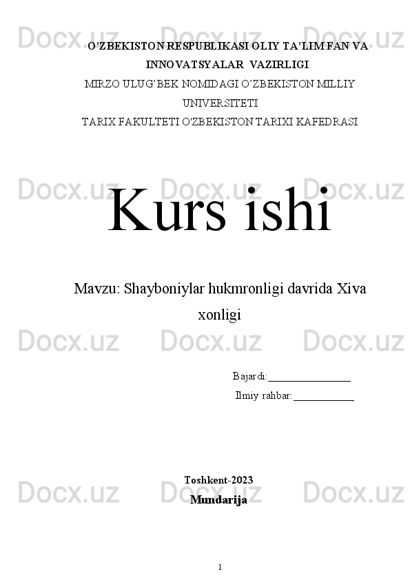 O’ZBEKISTON RESPUBLIKASI OLIY TA’LIM  FAN VA
INNOVATSYALAR   VAZIRLIGI
MIRZO ULUG’BEK NOMIDAGI O’ZBEKISTON MILLIY
UNIVERSITETI
TARIX FAKULTETI  O'ZBEKISTON TARIXI KAFEDRASI
Kurs ishi
Mavzu:   Shayboniylar hukmronligi davrida Xiva
xonligi
                                                                Bajardi:_______________
                                                                 Ilmiy rahbar:___________
Toshkent-202 3
Mundarija
1