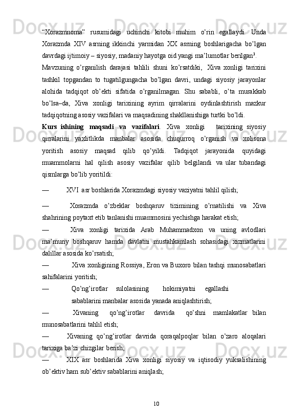 “Xorazmnoma”   rusumidagi   uchinchi   kitobi   muhim   o’rin   egallaydi.   Unda
Xorazmda   XIV   asrning   ikkinchi   yarmidan   XX   asrning   boshlarigacha   bo’lgan
davrdagi ijtimoiy – siyosiy, madaniy hayotga oid yangi   ma’lumotlar berilgan 3
.
Mavzuning   o’rganilish   darajasi   tahlili   shuni   ko’rsatdiki,   Xiva   xonligi   tarixini
tashkil   topgandan   to   tugatilgungacha   bo’lgan   davri,   undagi   siyosiy   jarayonlar
alohida   tadqiqot   ob’ekti   sifatida   o’rganilmagan.   Shu   sababli,   o’ta   murakkab
bo’lsa–da,   Xiva   xonligi   tarixining   ayrim   qirralarini   oydinlashtirish   mazkur
tadqiqotning   asosiy   vazifalari   va   maqsadining   shakllanishiga turtki bo’ldi.
Kurs   ish i ning   maqsadi   va   vazifalari .   Xiva   xonligi       tarixining   siyosiy
qirralarini   yaxlitlikda   manbalar   asosida   chuqurroq   o’rganish   va   xolisona
yoritish   asosiy   maqsad   qilib   qo’yildi.   Tadqiqot   jarayonida   quyidagi
muammolarni   hal   qilish   asosiy   vazifalar   qilib   belgilandi   va   ular   tubandagi
qismlarga   bo’lib   yoritildi:
— XVI   asr   boshlarida   Xorazmdagi   siyosiy   vaziyatni   tahlil   qilish;
— Xorazmda   o’zbeklar   boshqaruv   tizimining   o’rnatilishi   va   Xiva
shahrining   poytaxt   etib   tanlanishi muammosini yechishga   harakat   etish;
— Xiva   xonligi   tarixida   Arab   Muhammadxon   va   uning   avlodlari
ma’muriy   boshqaruv   hamda   davlatni   mustahkamlash   sohasidagi   xizmatlarini
dalillar   asosida   ko’rsatish;
— Xiva   xonligining   Rossiya,   Eron   va   Buxoro   bilan   tashqi   munosabatlari
sahifalarini   yoritish;
— Qo’ng’irotlar sulolasining hokimiyatni egallashi
sabablarini   manbalar   asosida   yanada   aniqlashtirish;
— Xivaning qo’ng’irotlar davrida qo’shni mamlakatlar   bilan
munosabatlarini   tahlil   etish;
— Xivaning   qo’ng’irotlar   davrida   qoraqalpoqlar   bilan   o’zaro   aloqalari
tarixiga   ba’zi   chizgilar   berish;
— XIX   asr   boshlarida   Xiva   xonligi   siyosiy   va   iqtisodiy   yuksalishining
ob’ektiv   ham sub’ektiv   sabablarini   aniqlash;
10 