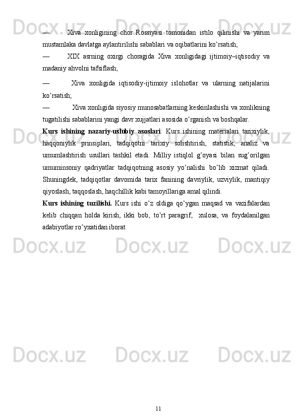 — Xiva   xonligining   chor   Rossiyasi   tomonidan   istilo   qilinishi   va   yarim
mustamlaka   davlatga   aylantirilishi sabablari   va   oqibatlarini   ko’rsatish;
— XIX   asrning   oxirgi   choragida   Xiva   xonligidagi   ijtimoiy–iqtisodiy   va
madaniy   ahvolni   tafsiflash;
— Xiva   xonligida   iqtisodiy-ijtimoiy   islohotlar   va   ularning   natijalarini
ko’rsatish;
— Xiva   xonligida   siyosiy   munosabatlarning   keskinlashishi   va   xonlikning
tugatilishi sabablarini yangi davr xujjatlari asosida o’rganish   va   boshqal ar .
Kurs   ishi ning   nazariy-uslubiy   asoslari :   Kurs   ishining   materialari   tarixiylik,
haqqoniylik   prinsiplari,   tadqiqotni   tarixiy   solishtirish,   statistik,   analiz   va
umumlashtirish   usullari   tashkil   etadi.   Milliy   istiqlol   g’oyasi   bilan   sug’orilgan
umuminsoniy   qadriyatlar   tadqiqotning   asosiy   yo’nalishi   bo’lib   xizmat   qiladi.
Shuningdek,   tadqiqotlar   davomida   tarix   fanining   davriylik,   uzviylik,   mantiqiy
qiyoslash,   taqqoslash,   haqchillik   kabi   tamoyillariga   amal   qilindi.
Kurs   ishining   tuzilishi.   Kurs   ishi   o’z   oldiga   qo’ygan   maqsad   va   vazifalardan
kelib   chiqqan   holda   kirish,   ikki   bob,   to ’ rt   paragrif ,     xulosa,   va   foydalanilgan
adabiyotlar ro’yxatidan iborat. 
11 