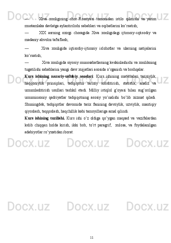 — Xiva   xonligining   chor   Rossiyasi   tomonidan   istilo   qilinishi   va   yarim
mustamlaka   davlatga   aylantirilishi sabablari   va   oqibatlarini   ko’rsatish;
— XIX   asrning   oxirgi   choragida   Xiva   xonligidagi   ijtimoiy–iqtisodiy   va
madaniy   ahvolni   tafsiflash;
— Xiva   xonligida   iqtisodiy-ijtimoiy   islohotlar   va   ularning   natijalarini
ko’rsatish;
— Xiva   xonligida   siyosiy   munosabatlarning   keskinlashishi   va   xonlikning
tugatilishi sabablarini yangi davr xujjatlari asosida o’rganish   va   boshqal ar .
Kurs   ishi ning   nazariy-uslubiy   asoslari :   Kurs   ishining   materialari   tarixiylik,
haqqoniylik   prinsiplari,   tadqiqotni   tarixiy   solishtirish,   statistik,   analiz   va
umumlashtirish   usullari   tashkil   etadi.   Milliy   istiqlol   g’oyasi   bilan   sug’orilgan
umuminsoniy   qadriyatlar   tadqiqotning   asosiy   yo’nalishi   bo’lib   xizmat   qiladi.
Shuningdek,   tadqiqotlar   davomida   tarix   fanining   davriylik,   uzviylik,   mantiqiy
qiyoslash,   taqqoslash,   haqchillik   kabi   tamoyillariga   amal   qilindi.
Kurs   ishining   tuzilishi.   Kurs   ishi   o’z   oldiga   qo’ygan   maqsad   va   vazifalardan
kelib   chiqqan   holda   kirish,   ikki   bob,   to ’ rt   paragrif ,     xulosa,   va   foydalanilgan
adabiyotlar ro’yxatidan iborat. 
11