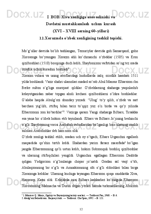 I    BOB.   Xiva   xonligiga   asos   solinishi   va
Davlatni   mustahkamlash   uchun   kurash
(XVI   –   XVIII   asrning   60–yillari)
1.1. Xorazmda o’zbek xonligining tashkil topishi.
Mo’g’ullar davrida bo’lib tashlangan, Temuriylar davrida goh Samarqand,   goho
Xurosonga   bo’ysungan   Xorazm   ahli   ko’chmanchi   o’zbeklar   (1505)   va   Eron
qizilboshlari (1510) bosqiniga duch kelib, Shaybonixon vafotidan so’ng tez   orada
ozodlik   uchun   kurashni   boshladi 1
.
Xorazm   vohasi   va   uning   atroflaridagi   hududlarda   xalq   ozodlik   harakati   1511
yilda boshlandi. Vazir shahri ulamolari madad so’rab Abul   Mansur   Elbarsxon   ibn
Berke   sulton   o’g’liga   murojaat   qildilar.   O’zbeklarning   shaharga   yaqinlashib
kelayotganidan   xabar   topgan   aholi   kechasi   qizilboshlarni   o’ldira   boshladilar.
G’alaba   haqida   Abulg’ozi   shunday   yozadi:   “Ulug’   to’y   qilib,   o’zbek   va   sart
barchasi   yig’ilib,   ittifoq   bilan   tarix   to’qqiz   yuz   o’n   birda   va   qo’y   yilinda
Elbarsxonni  xon  ko’tardilar” 2
.  Vazirga  qaram   Yangi   shaharga   Bilbars,  Tirsakka
esa yana bir o’zbek hokim etib tayinlandi.   Elbars va Bilbars Jo’jining beshinchi
o’g’li Shaybonning vorisi Arabshoh   avlodlaridan   bo’lganligi bois ularning xonlik
sulolasi Arabshohlar deb   ham   nom   oldi.
O’zbek xonligi  tashkil etilib, oradan uch oy o’tgach,   Elbars Urganchni   egallash
maqsadida   qo’shin   tortib   keldi.   Shahardan   yarim   farsax   masofada 6
  bo’lgan
jangda   Elbarsxonning   qo’li   ustun   kelib,   hokim   Subxonquli   boshliq   qizilboshlar
va   ularning   ittifoqchilari   ye ngildi.   Urganchni   egallagan   Elbarsxon   Dashtda
qolgan   Yodgorxon   o’g’lonlariga   chopar   jo’natdi.   Oradan   sal   vaqt   o’tib,
Abulaqxonning   bir   o’g’li   va   Amnakxonning   olti   o’g’li   eldoshlari   bilan   birga
Xorazmga keldilar. Ularning kuchiga tayangan Elbarsxon qisqa   muddatda Xiva,
Hazorasp,   Katni   oldi.   Kelajakda   inisi   Bilbars   lashkarlari   ko’magida   Elbarsxon
Xurosonning   Mahnacha   va   Durun   degan   ye rlari   hamda   turkmanlarning   Abulxon
6
 1 Munirov Q. Munis, Ogahiy va Bayoniyning tarixiy asarlari. — Toshkent Fan, 1960. – B. 6.
2 Abulg‘ozi Bahodirxon. Shajarayi turk. — Toshkent: Cho‘lpon, 1992. – B. 121.
12 