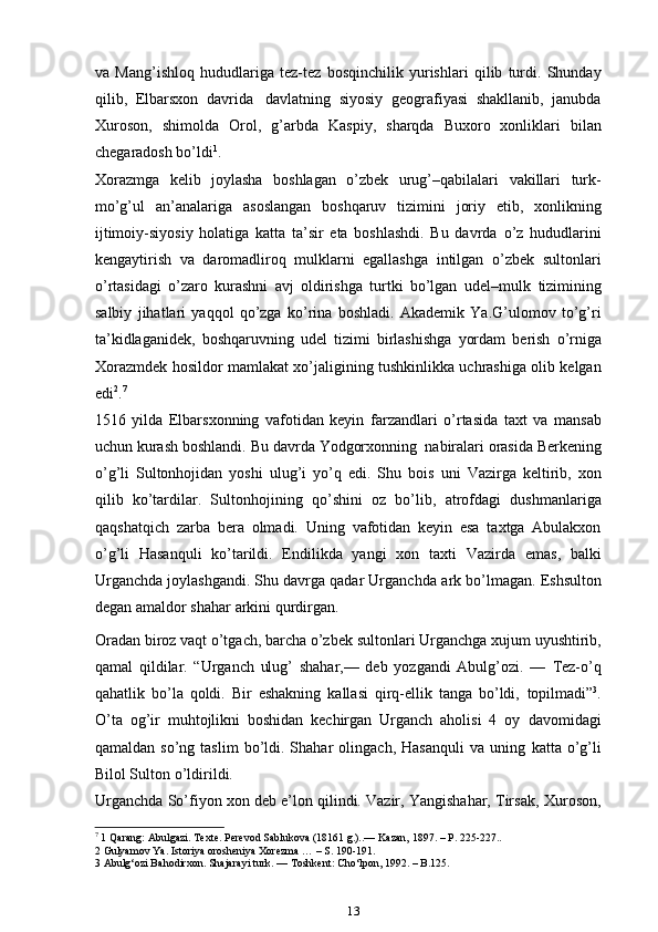 va   Mang’ishloq   hududlariga   tez-tez   bosqinchilik   yurishlari   qilib   turdi.   Shunday
qilib,   Elbarsxon   davrida   davlatning   siyosiy   geografiyasi   shakllanib,   janubda
Xuroson,   shimolda   Orol,   g’arbda   Kaspiy,   sharqda   Buxoro   xonliklari   bilan
chegaradosh bo’ldi 1
.
Xorazmga   kelib   joylasha   boshlagan   o’zbek   urug’–qabilalari   vakillari   turk-
mo’g’ul   an’analariga   asoslangan   boshqaruv   tizimini   joriy   etib,   xonlikning
ijtimoiy-siyosiy   holatiga   katta   ta’sir   eta   boshlashdi.   Bu   davrda   o’z   hududlarini
kengaytirish   va   daromadliroq   mulklarni   egallashga   intilgan   o’zbek   sultonlari
o’rtasidagi   o’zaro   kurashni   avj   oldirishga   turtki   bo’lgan   udel–mulk   tizimining
salbiy   jihatlari   yaqqol   qo’zga   ko’rina   boshladi.   Akademik   Ya.G’ulomov   to’g’ri
ta’kidlaganidek,   boshqaruvning   udel   tizimi   birlashishga   yordam   berish   o’rniga
Xorazmdek   hosildor   mamlakat   xo’jaligining   tushkinlikka   uchrashiga olib   kelgan
edi 2
. 7
 
1516   yilda   Elbarsxonning   vafotidan   keyin   farzandlari   o’rtasida   taxt   va   mansab
uchun   kurash   boshlandi.   Bu   davrda   Yodgorxonning   nabiralari   orasida Berkening
o’g’li   Sultonhojidan   yoshi   ulug’i   yo’q   edi.   Shu   bois   uni   Vazirga   keltirib,   xon
qilib   ko’tardilar.   Sultonhojining   qo’shini   oz   bo’lib,   atrofdagi   dushmanlariga
qaqshatqich   zarba   bera   olmadi.   Uning   vafotidan   keyin   esa   taxtga   Abulakxon
o’g’li   Hasanquli   ko’tarildi.   Endilikda   yangi   xon   taxti   Vazirda   emas,   balki
Urganchda joylashgandi. Shu davrga qadar Urganchda   ark   bo’lmagan.   Eshsulton
degan   amaldor   shahar   arkini   qurdirgan.
Oradan   biroz   vaqt   o’tgach,   barcha   o’zbek   sultonlari   Urganchga   xujum   uyushtirib,
qamal   qildilar.   “Urganch   ulug’   shahar,—   deb   yozgandi   Abulg’ozi.   —   Tez-o’q
qahatlik   bo’la   qoldi.   Bir   eshakning   kallasi   qirq-ellik   tanga   bo’ldi,   topilmadi” 3
.
O’ta   og’ir   muhtojlikni   boshidan   kechirgan   Urganch   aholisi   4   oy   davomidagi
qamaldan  so’ng  taslim   bo’ldi.  Shahar   olingach,  Hasanquli   va  uning   katta  o’g’li
Bilol Sulton   o’ldirildi.
Urganchda   So’fiyon xon deb e’lon qilindi. Vazir, Yangishahar, Tirsak,   Xuroson,
7
 1 Qarang: Abulgazi. Texte. Perevod Sablukova (18161 g.)..— Kazan, 1897. – P. 225-227..
2 Gulyamov Ya. Istoriya orosheniya Xorezma … – S. 190-191.
3 Abulg‘ozi Bahodirxon. Shajarayi turk. — Toshkent: Cho‘lpon, 1992. – B.125.
13 