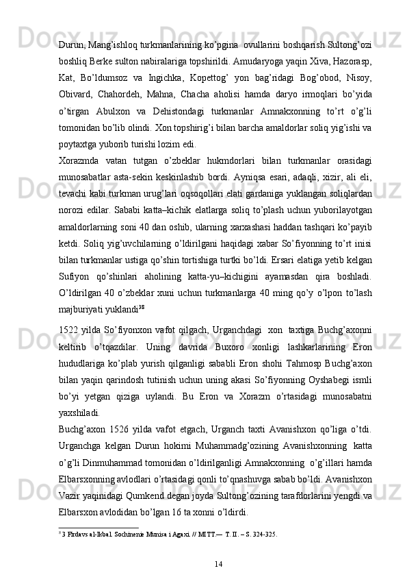 Durun,   Mang’ishloq   turkmanlarining   ko’pgina   ovullarini   boshqarish   Sultong’ozi
boshliq   Berke   sulton   nabiralariga   topshirildi.   Amudaryoga yaqin   Xiva, Hazorasp,
Kat,   Bo’ldumsoz   va   Ingichka,   Kopettog’   yon   bag’ridagi   Bog’obod,   Nisoy,
Obivard,   Chahordeh,   Mahna,   Chacha   aholisi   hamda   daryo   irmoqlari   bo’yida
o’tirgan   Abulxon   va   Dehistondagi   turkmanlar   Amnakxonning   to’rt   o’g’li
tomonidan   bo’lib   olindi.   Xon   topshirig’i   bilan   barcha   amaldorlar   soliq   yig’ishi   va
poytaxtga   yuborib   turishi   lozim   edi.
Xorazmda   vatan   tutgan   o’zbeklar   hukmdorlari   bilan   turkmanlar   orasidagi
munosabatlar   asta-sekin   keskinlashib   bordi.   Ayniqsa   esari,   adaqli,   xizir,   ali   eli,
tevachi   kabi   turkman   urug’lari   oqsoqollari   elati   gardaniga   yuklangan   soliqlardan
norozi   edilar.   Sababi   katta–kichik   elatlarga   soliq   to’plash   uchun   yuborilayotgan
amaldorlarning   soni   40   dan   oshib,   ularning   xarxashasi   haddan   tashqari   ko’payib
ketdi.   Soliq   yig’uvchilarning o’ldirilgani  haqidagi  xabar  So’fiyonning to’rt  inisi
bilan   turkmanlar   ustiga   qo’shin   tortishiga   turtki   bo’ldi.   Ersari   elatiga  ye tib   kelgan
Sufiyon   qo’shinlari   aholining   katta-yu–kichigini   ayamasdan   qira   boshladi.
O’ldirilgan   40   o’zbeklar   xuni   uchun   turkmanlarga   40   ming   qo’y   o’lpon   to’lash
majburiyati yuklandi 3 8
1522   yilda   So’fiyonxon   vafot   qilgach,   Urganchdagi   xon   taxtiga   Buchg’axonni
keltirib   o’tqazdilar.   Uning   davrida   Buxoro   xonligi   lashkarlarining   Eron
hududlariga   ko’plab   yurish   qilganligi   sababli   Eron   shohi   Tahmosp   Buchg’axon
bilan   yaqin qarindosh  tutinish  uchun uning  akasi   So’fiyonning Oyshabegi  ismli
bo’yi   yetgan   qiziga   uylandi.   Bu   Eron   va   Xorazm   o’rtasidagi   munosabatni
yaxshiladi.
Buchg’axon   1526   yilda   vafot   etgach,   Urganch   taxti   Avanishxon   qo’liga   o’tdi.
Urganchga   kelgan   Durun   hokimi   Muhammadg’ozining   Avanishxonning   katta
o’g’li   Dinmuhammad   tomonidan   o’ldirilganligi   Amnakxonning   o’g’illari   hamda
Elbarsxonning avlodlari o’rtasidagi qonli to’qnashuvga sabab bo’ldi.   Avanishxon
Vazir   yaqinidagi   Qumkend   degan   joyda   Sultong’ozining   tarafdorlarini  ye ngdi   va
Elbarsxon   avlodidan   bo’lgan   16   ta   xonni   o’ldirdi.
8
 3 Firdavs al-Ikbal. Sochinenie Munisa i Agaxi. // MITT.― T. II. – S. 324-325.
14 