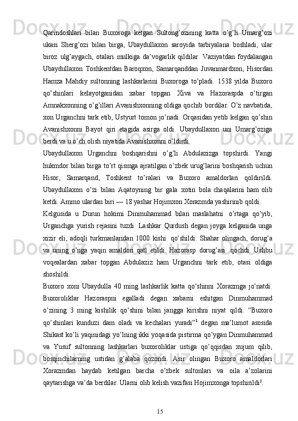 Qarindoshlari   bilan   Buxoroga   ketgan   Sultong’ozining   katta   o’g’li   Umarg’ozi
ukasi   Sherg’ozi   bilan   birga,   Ubaydullaxon   saroyida   tarbiyalana   boshladi,   ular
biroz   ulg’aygach,   otalari   mulkiga   da’vogarlik   qildilar.   Vaziyatdan   foydalangan
Ubaydullaxon   Toshkentdan   Baroqxon,   Samarqanddan   Juvanmardxon,   Hisordan
Hamza   Mahdiy   sultonning   lashkarlarini   Buxoroga   to’pladi.   1538   yilda   Buxoro
qo’shinlari   kelayotganidan   xabar   topgan   Xiva   va   Hazoraspda   o’tirgan
Amnakxonning o’g’illari Avanishxonning oldiga qochib   bordilar. O’z navbatida,
xon Urganchni tark etib, Ustyurt tomon   jo’nadi.   Orqasidan yetib kelgan qo’shin
Avanishxonni   Bayot   qiri   etagida   asirga   oldi.   Ubaydullaxon   uni   Umarg’oziga
berdi va u o’ch olish niyatida Avanishxonni   o’ldirdi.
Ubaydullaxon   Urganchni   boshqarishni   o’g’li   Abdulazizga   topshirdi.   Yangi
hukmdor bilan birga   to’rt qismga ajratilgan o’zbek urug’larini boshqarish   uchun
Hisor,   Samarqand,   Toshkent   to’ralari   va   Buxoro   amaldorlari   qoldirildi.
Ubaydullaxon   o’zi   bilan   Aqatoyning   bir   gala   xotin   bola   chaqalarini   ham   olib
ketdi.   Ammo   ulardan   biri   —   18   yashar   Hojimxon   Xorazmda   yashirinib   qoldi.
Kelgusida   u   Durun   hokimi   Dinmuhammad   bilan   maslahatni   o’rtaga   qo’yib,
Urganchga   yurish   rejasini   tuzdi.   Lashkar   Qurdush   degan   joyga   kelganida   unga
xizir   eli,   adoqli   turkmanlaridan   1000   kishi   qo’shildi.   Shahar   olingach,   dorug’a
va   uning   o’nga   yaqin   amaldori   qatl   etildi.   Hazorasp   dorug’asi   qochdi.   Ushbu
voqealardan   xabar   topgan   Abdulaziz   ham   Urganchni   tark   etib,   otasi   oldiga
shoshildi.
Buxoro   xoni   Ubaydulla   40   ming   lashkarlik   katta   qo’shinni   Xorazmga   jo’natdi.
Buxoroliklar   Hazoraspni   egalladi   degan   xabarni   eshitgan   Dinmuhammad
o’zining   3   ming   kishilik   qo’shini   bilan   jangga   kirishni   niyat   qildi.   “Buxoro
qo’shinlari   kunduzi   dam   oladi   va   kechalari   yuradi” 1
  degan   ma’lumot   asosida
Shikast ko’li yaqinidagi yo’lning ikki yoqasida pistirma   qo’ygan Dinmuhammad
va   Yusuf   sultonning   lashkarlari   buxoroliklar   ustiga   qo’qqisdan   xujum   qilib,
bosqinchilarning   ustidan   g’alaba   qozondi.   Asir   olingan   Buxoro   amaldorlari
Xorazmdan   haydab   ketilgan   barcha   o’zbek   sultonlari   va   oila   a’zolarini
qaytarishga   va’da   berdilar.   Ularni   olib   kelish   vazifasi   Hojimxonga   topshirildi 2
.
15 