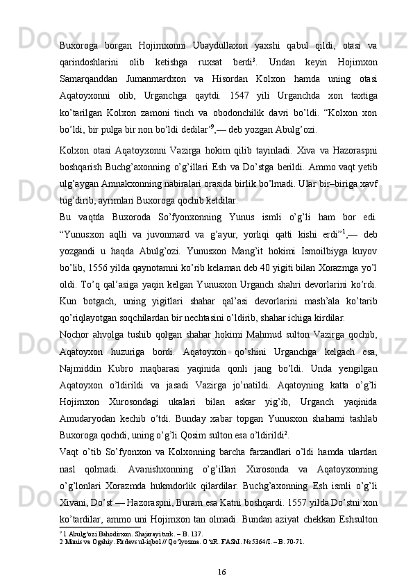 Buxoroga   borgan   Hojimxonni   Ubaydullaxon   yaxshi   qabul   qildi,   otasi   va
qarindoshlarini   olib   ketishga   ruxsat   berdi 3
.   Undan   keyin   Hojimxon
Samarqanddan   Jumanmardxon   va   Hisordan   Kolxon   hamda   uning   otasi
Aqatoyxonni   olib,   Urganchga   qaytdi.   1547   yili   Urganchda   xon   taxtiga
ko’tarilgan   Kolxon   zamoni   tinch   va   obodonchilik   davri   bo’ldi.   “Kolxon   xon
bo’ldi,   bir   pulga   bir   non bo’ldi   dedilar ’ 9
,—   deb   yozgan   Abulg’ozi.
Kolxon   otasi   Aqatoyxonni   Vazirga   hokim   qilib   tayinladi.   Xiva   va   Hazoraspni
boshqarish   Buchg’axonning   o’g’illari   Esh   va   Do’stga   berildi.   Ammo vaqt yetib
ulg’aygan Amnakxonning nabiralari orasida birlik bo’lmadi. Ular   bir–biriga   xavf
tug’dirib,   ayrimlari   Buxoroga   qochib ketdilar.
Bu   vaqtda   Buxoroda   So’fyonxonning   Yunus   ismli   o’g’li   ham   bor   edi.
“Yunusxon   aqlli   va   juvonmard   va   g’ayur,   yorliqi   qatti   kishi   erdi” 1
,—   deb
yozgandi   u   haqda   Abulg’ozi.   Yunusxon   Mang’it   hokimi   Ismoilbiyga   kuyov
bo’lib,   1556 yilda qaynotamni ko’rib kelaman deb 40 yigiti bilan Xorazmga yo’l
oldi.   To’q   qal’asiga   yaqin   kelgan   Yunusxon   Urganch   shahri   devorlarini   ko’rdi.
Kun   botgach,   uning   yigitlari   shahar   qal’asi   devorlarini   mash’ala   ko’tarib
qo’riqlayotgan   soqchilardan   bir   nechtasini   o’ldirib,   shahar   ichiga   kirdilar.
Nochor   ahvolga   tushib   qolgan   shahar   hokimi   Mahmud   sulton   Vazirga   qochib,
Aqatoyxon   huzuriga   bordi.   Aqatoyxon   qo’shini   Urganchga   kelgach   esa,
Najmiddin   Kubro   maqbarasi   yaqinida   qonli   jang   bo’ldi.   Unda   ye ngilgan
Aqatoyxon   o’ldirildi   va   jasadi   Vazirga   jo’natildi.   Aqatoyning   katta   o’g’li
Hojimxon   Xurosondagi   ukalari   bilan   askar   yig’ib,   Urganch   yaqinida
Amudaryodan   kechib   o’tdi.   Bunday   xabar   topgan   Yunusxon   shaharni   tashlab
Buxoroga   qochdi,   uning   o’g’li Qosim sulton esa   o’ldirildi 2
.
Vaqt   o’tib   So’fyonxon   va   Kolxonning   barcha   farzandlari   o’ldi   hamda   ulardan
nasl   qolmadi.   Avanishxonning   o’g’illari   Xurosonda   va   Aqatoyxonning
o’g’lonlari   Xorazmda   hukmdorlik   qilardilar.   Buchg’axonning   Esh   ismli   o’g’li
Xivani, Do’st — Hazoraspni, Buram esa Katni boshqardi. 1557   yilda Do’stni xon
ko’tardilar,   ammo   uni   Hojimxon   tan   olmadi.   Bundan   aziyat   chekkan   Eshsulton
9
  1  Abulg‘ozi Bahodirxon. Shajarayi turk. – B. 137.
2 Munis va Ogahiy. Firdavs ul-iqbol // Qo‘lyozma. O‘zR. FAShI. № 5364/I. – B. 70-71.
16 