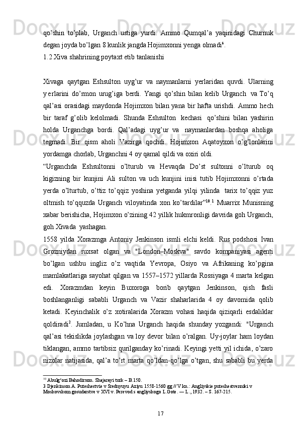 qo’shin   to’plab,   Urganch   ustiga   yurdi.   Ammo   Qumqal’a   yaqinidagi   Churnuk
degan joyda bo’lgan 8 kunlik jangda Hojimxonni yenga   olmadi 4
.
1.2  Xiva   shahrining   poytaxt   etib   tanlanishi
Xivaga   qaytgan   Eshsulton   uyg’ur   va   naymanlarni   ye rlaridan   quvdi.   Ularning
y e rlarini   do’rmon   urug’iga   berdi.   Yangi   qo’shin   bilan   kelib   Urganch   va To’q
qal’asi  orasidagi  maydonda Hojimxon bilan yana bir  hafta urishdi.   Ammo   hech
bir   taraf   g’olib   kelolmadi.   Shunda   Eshsulton   kechasi   qo’shini   bilan   yashirin
holda   Urganchga   bordi.   Qal’adagi   uyg’ur   va   naymanlardan   boshqa   aholiga
tegmadi.   Bir   qism   aholi   Vazirga   qochdi.   Hojimxon   Aqatoyxon   o’g’lonlarini
yordamga   chorlab,   Urganchni   4   oy   qamal qildi   va   oxiri   oldi.
“Urganchda   Eshsultonni   o’lturub   va   Hevaqda   Do’st   sultonni   o’lturub   oq
kigizning   bir   kunjini   Ali   sulton   va   uch   kunjini   inisi   tutib   Hojimxonni   o’rtada
ye rda   o’lturtub,   o’ttiz   to’qqiz   yoshina   ye tganda   yilqi   yilinda   tarix   to’qqiz   yuz
oltmish   to’qquzda   Urganch   viloyatinda   xon   ko’tardilar” 10
. 1
  Muarrix   Munisning
xabar   berishicha,   Hojimxon   o’zining   42   yillik   hukmronligi   davrida   goh Urganch,
goh Xivada   yashagan.
1558   yilda   Xorazmga   Antoniy   Jenkinson   ismli   elchi   keldi.   Rus   podshosi   Ivan
Grozniydan   ruxsat   olgan   va   "London–Moskva"   savdo   kompaniyasi   agenti
bo’lgan   ushbu   ingliz   o’z   vaqtida   Ye vropa,   Osiyo   va   Afrikaning   ko’pgina
mamlakatlariga sayohat qilgan va 1557–1572 yillarda   Rossiyaga   4   marta   kelgan
edi.   Xorazmdan   keyin   Buxoroga   borib   qaytgan   Jenkinson,   qish   fasli
boshlanganligi   sababli   Urganch   va   Vazir   shaharlarida   4   oy   davomida   qolib
ketadi.   Keyinchalik   o’z   xotiralarida   Xorazm   vohasi   haqida   qiziqarli   esdaliklar
qoldiradi 2
.   Jumladan,   u   Ko’hna   Urganch   haqida   shunday   yozgandi:   "Urganch
qal’asi  tekislikda joylashgan va loy devor bilan   o’ralgan.   Uy-joylar   ham   loydan
tiklangan,   ammo   tartibsiz   qurilganday   ko’rinadi. Keyingi yetti yil ichida, o’zaro
nizolar   natijasida,   qal’a   to’rt   marta   qo’ldan-qo’lga   o’tgan,   shu   sababli   bu   yerda
10
 Abulg‘ozi Bahodirxon. Shajarayi turk – B.150.
3 Djenkinson A. Puteshestvie v Srednyuyu Aziyu 1558-1560 gg // V kn.: Angliyskie puteshestvenniki v 
Moskovskom gosudarstve v XVI v. Perevod s angliyskogo L.Gote. ― L., 1932. – S. 167-215.
17 