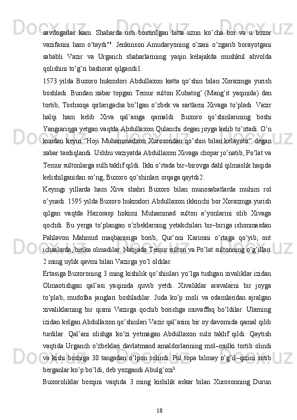 savdogarlar   kam.   Shaharda   usti   bostirilgan   bitta   uzun   ko’cha   bor   va   u   bozor
vazifasini   ham   o’taydi" 4
.   Jenkinson   Amudaryoning   o’zani   o’zgarib   borayotgani
sababli   Vazir   va   Urganch   shaharlarining   yaqin   kelajakda   mushkul   ahvolda
qolishini   to ’ g ’ ri   bashorat   qilgandi 1.
1573   yilda   Buxoro   hukmdori   Abdullaxon   katta   qo ’ shin   bilan   Xorazmga   yurish
boshladi .   Bundan   xabar   topgan   Temur   sulton   Kubatog ’   ( Mang ’ it   yaqinida )   dan
tortib ,   Toshsoqa   qirlarigacha   bo ’ lgan   o ’ zbek   va   sartlarni   Xivaga   to ’ pladi .   Vazir
halqi   ham   kelib   Xiva   qal ’ asiga   qamaldi .   Buxoro   qo ’ shinlarining   boshi
Yangiariqga   yetgan   vaqtda   Abdullaxon   Qulanchi   degan   joyga   kelib   to ’ xtadi .  O’n
kundan keyin “Hoji Muhammadxon Xurosondan qo’shin bilan kelayotir” degan
xabar tasdiqlandi. Ushbu vaziyatda Abdullaxon Xivaga chopar jo’natib, Po’lat va
Temur sultonlarga sulh taklif qildi. Ikki o’rtada bir–birovga dahl qilmaslik haqida
kelishilganidan so’ng, Buxoro qo’shinlari orqaga qaytdi2.
Keyingi   yillarda   ham   Xiva   shahri   Buxoro   bilan   munosabatlarda   muhim   rol
o’ynadi. 1595 yilda Buxoro hukmdori Abdullaxon ikkinchi bor Xorazmga yurish
qilgan   vaqtda   Hazorasp   hokimi   Muhammad   sulton   a’yonlarini   olib   Xivaga
qochdi.   Bu   yerga   to’plangan   o’zbeklarning   yetakchilari   bir–biriga   ishonmasdan
Pahlavon   Mahmud   maqbarasiga   borib,   Qur’oni   Karimni   o’rtaga   qo’yib,   ont
ichsalarda, birika olmadilar. Natijada Temur sulton va Po’lat sultonning o’g’illari
2 ming uylik qavmi bilan Vazirga yo’l oldilar.
Ertasiga Buxoroning 3 ming kishilik qo’shinlari yo’lga tushgan xivaliklar izidan
Olmaotishgan   qal’asi   yaqinida   quvib   yetdi.   Xivaliklar   aravalarni   bir   joyga
to’plab,   mudofaa   janglari   boshladilar.   Juda   ko’p   moli   va   odamlaridan   ajralgan
xivaliklarning   bir   qismi   Vazirga   qochib   borishga   muvaffaq   bo’ldilar.   Ularning
izidan kelgan Abdullaxon qo’shinlari Vazir qal’asini bir oy davomida qamal qilib
turdilar.   Qal’ani   olishga   ko’zi   yetmagan   Abdullaxon   sulx   taklif   qildi.   Qaytish
vaqtida Urganch o’zbeklari davlatmand amaldorlarining mol–mulki tortib olindi
va kishi  boshiga 30 tangadan o’lpon solindi. Pul topa bilmay o’g’il–qizini sotib
berganlar ko’p bo’ldi, deb yozgandi Abulg’ozi 1
.
Buxoroliklar   bosqini   vaqtida   3   ming   kishilik   askar   bilan   Xurosonning   Durun
18 