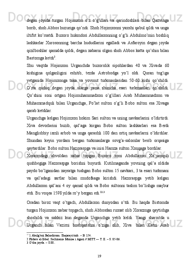 degan   joyida   turgan   Hojimxon   o’z   o’g’illari   va   qarindoshlari   bilan   Qazvinga
borib, shoh Abbos huzuriga qo’ndi. Shoh Hojimxonni yaxshi qabul qildi va unga
iltifot  ko’rsatdi.  Buxoro hukmdori  Abdullaxonning o’g’li  Abdulmo’min boshliq
lashkarlar   Xurosonning   barcha   hududlarini   egalladi   va   Asfaroyin   degan   joyda
qizilboshlar qamalda qoldi, degan xabarni olgan shoh Abbos katta qo’shin bilan
Bastomga ketdi 2
.
Shu   vaqtda   Hojimxon   Urganchda   buxorolik   sipohlardan   40   va   Xivada   60
kishigina   qolganligini   eshitib,   tezda   Astrobodga   yo’l   oldi.   Quran   tog’iga
yetganida   Hojimxonga   taka   va   yovmut   turkmanlaridan   50-60   kishi   qo’shildi.
O’rta   quduq   degan   joyda   ularga   yana   shuncha   esari   turkmanlari   qo’shildi.
Qo’shini   soni   ortgan   Hojimuhammadxon   o’g’illari   Arab   Muhammadxon   va
Muhammadquli   bilan   Urganchga,   Po’lat   sulton   o’g’li   Bobo   sulton   esa   Xivaga
qarab ketdilar.
Urganchga kelgan Hojimxon hokim Sari sulton va uning navkarlarini o’ldirtirdi.
Xiva   devorlarini   buzib,   qal’aga   kirgan   Bobo   sulton   lashkarlari   esa   Berdi
Manglishbiy   ismli   arbob  va   unga  qarashli   100   dan  ortiq  navkarlarni   o’ldirdilar.
Shundan   keyin   yordam   bergan   turkmanlarga   sovg’a-salomlar   berib   orqasiga
qaytardilar. Bobo sulton Hazoraspga va inisi Hamza sulton Xonqaga bordilar.
Xorazmdagi   ahvoldan   xabar   topgan   Buxoro   xoni   Abdullaxon   Xo’jamquli
qushbegiga   Hazoraspga   borishni   buyurdi.   Kutilmaganda   yovning   qal’a   oldida
paydo bo’lganidan xayratga tushgan Bobo sulton 15 navkari, 3 ta esari turkmani
va   qal’adagi   sartlar   bilan   mudofaaga   kirishdi.   Hazoraspga   yetib   kelgan
Abdullaxon   qal’ani   4   oy   qamal   qildi   va   Bobo   sultonni   taslim   bo’lishga   majbur
etdi. Bu voqea 1598 yilda ro’y bergan edi. 11 .3
Oradan   biroz   vaqt   o’tgach,   Abdullaxon   dunyodan   o’tdi.   Bu   haqda   Bistomda
turgan   Hojimxon   xabar   topgach,   shoh   Abbosdan   ruxsat   olib   Xorazmga   qaytishga
shoshildi   va   sakkiz   kun   deganda   Urganchga   ye tib   keldi.   Yangi   sharoitda   u
Urganch   bilan   Vazirni   boshqarishni   o’ziga   olib,   Xiva   bilan   Katni   Arab
11
 1 Abulg‘ozi Bahodirxon. Shajarayi turk. – B. 154.
2 Firdavs al-Ikbal. Sochinenie Munisa i Agaxi // MITT.― T. II. – S. 85-86.
3 O‘sha joyda. – S.88..
19 