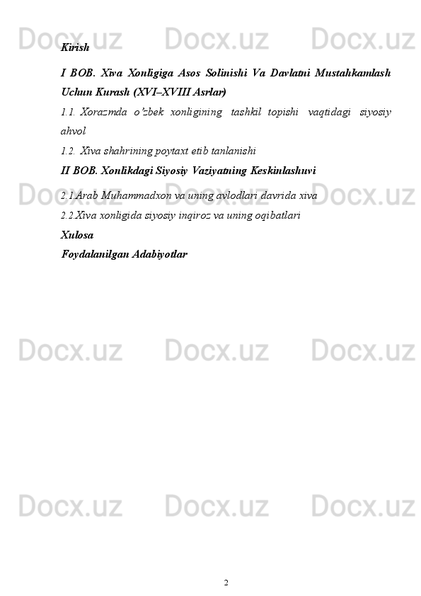 Kirish
I   BOB.   Xiva   Xonligiga   Asos   Solinishi   Va   Davlatni   Mustahkamlash
Uchun   Kurash   (XVI–XVIII   Asrlar)
1.1. Xorazmda   o’zbek   xonligining   tashkil   topishi   vaqtidagi   siyosiy
ahvol
1.2. Xiva shahrining poytaxt etib tanlanishi
II   BOB .  Xonlikdagi   Siyosiy   Vaziyatning   Keskinlashuvi
2.1. Arab Muhammadxon va uning avlodlari davrida xiva
2.2. Xiva   xonligida   siyosiy inqiroz va uning oqibatlari
Xulosa
Foydalanilgan Adabiyotlar
2 