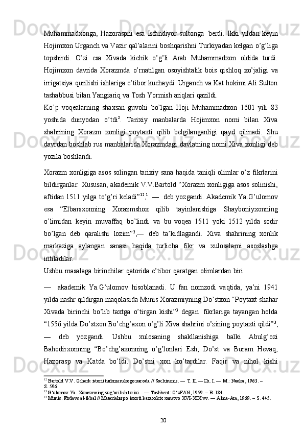 Muhammadxonga,   Hazoraspni   esa   Isfandiyor   sultonga   berdi.   Ikki   yildan   keyin
Hojimxon Urganch va Vazir qal’alarini boshqarishni   Turkiyadan   kelgan   o’g’liga
topshirdi.   O’zi   esa   Xivada   kichik   o’g’li   Arab   Muhammadxon   oldida   turdi.
Hojimxon   davrida   Xorazmda   o’rnatilgan   osoyishtalik   bois   qishloq   xo’jaligi   va
irrigatsiya   qurilishi   ishlariga   e’tibor   kuchaydi.   Urganch   va   Kat   hokimi   Ali   Sulton
tashabbusi   bilan   Yangiariq   va Tosh   Yormish   ariqlari   qazildi.
Ko’p   voqealarning   shaxsan   guvohi   bo’lgan   Hoji   Muhammadxon   1601   yili   83
yoshida   dunyodan   o’tdi 2
.   Tarixiy   manbalarda   Hojimxon   nomi   bilan   Xiva
shahrining   Xorazm   xonligi   poytaxti   qilib   belgilanganligi   qayd   qilinadi.   Shu
davrdan boshlab   rus manbalarida Xorazmdagi davlatning nomi Xiva   xonligi   deb
yozila   boshlandi.
Xorazm xonligiga asos solingan tarixiy sana haqida taniqli olimlar o’z   fikrlarini
bildirganlar.   Xususan,   akademik   V.V.Bartold   “Xorazm   xonligiga   asos   solinishi,
aftidan   1511   yilga   to’g’ri   keladi” 12
, 1
  ―   deb   yozgandi.   Akademik   Ya.G’ulomov
esa   “Elbarsxonning   Xorazmshox   qilib   tayinlanishiga   Shayboniyxonning
o’limidan   keyin   muvaffaq   bo’lindi   va   bu   voqea   1511   yoki   1512   yilda   sodir
bo’lgan   deb   qaralishi   lozim” 2
,―   deb   ta’kidlagandi.   Xiva   shahrining   xonlik
markaziga   aylangan   sanasi   haqida   turlicha   fikr   va   xulosalarni   asoslashga
intiladilar.
Ushbu   masalaga   birinchilar   qatorida   e’tibor   qaratgan   olimlardan   biri
— akademik   Ya.G’ulomov   hisoblanadi.   U   fan   nomzodi   vaqtida,   ya’ni   1941
yilda nashr qildirgan maqolasida Munis Xorazmiyning Do’stxon “Poytaxt   shahar
Xivada   birinchi   bo’lib   taxtga   o’tirgan   kishi” 3
  degan   fikrlariga   tayangan   holda
“1556 yilda Do’stxon Bo’chg’axon o’g’li Xiva shahrini o’zining   poytaxti qildi” 3
,
―   deb   yozgandi.   Ushbu   xulosaning   shakllanishiga   balki   Abulg’ozi
Bahodirxonning   “Bo’chg’axonning   o’g’lonlari   Esh,   Do’st   va   Buram   Hevaq,
Hazorasp   va   Katda   bo’ldi.   Do’stni   xon   ko’tardilar.   Faqir   va   nihol   kishi
12
 Bartold V.V. Ocherk istorii turkmenskogo naroda // Sochinenie. ― T. II. ―Ch. I. ― M.: Nauka, 1963. –
S. 596
1 3  
G‘ulomov Ya. Xorazmning sug‘orilish tarixi…― Toshkent: O‘zFAN, 1959. – B. 184.
14
 Munis. Firdavs al-ikbal // Materialы po istorii kazaxskix xanstvo XVI-XIX vv. ― Alma-Ata, 1969. – S. 445.
20 