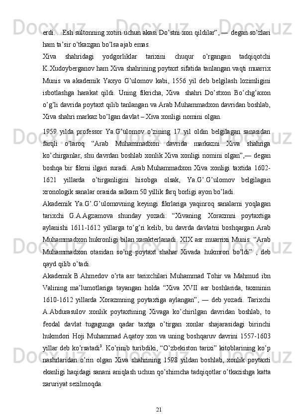 erdi. ...Esh sultonning xotiri uchun akasi Do’stni xon qildilar”, ―   degan   so’zlari
ham ta’sir   o’tkazgan   bo’lsa   ajab   emas.
Xiva   shahridagi   yodgorliklar   tarixini   chuqur   o’rgangan   tadqiqotchi
K.Xudoyberganov   ham   Xiva   shahrining   poytaxt   sifatida   tanlangan   vaqti   muarrix
Munis   va   akademik   Yaxyo   G’ulomov   kabi,   1556   yil   deb   belgilash   lozimligini
isbotlashga   harakat   qildi.   Uning   fikricha,   Xiva   shahri   Do’stxon   Bo’chg’axon
o’g’li   davrida   poytaxt   qilib   tanlangan   va   Arab   Muhammadxon davridan boshlab,
Xiva shahri markaz bo’lgan davlat – Xiva   xonligi   nomini   olgan.
1959   yilda   professor   Ya.G’ulomov   o’zining   17   yil   oldin   belgilagan   sanasidan
farqli   o’laroq   “Arab   Muhammadxon   davrida   markazni   Xiva   shahriga
ko’chirganlar,   shu   davrdan   boshlab   xonlik   Xiva   xonligi   nomini   olgan”,―   degan
boshqa bir  fikrni ilgari suradi. Arab Muhammadxon  Xiva   xonligi   taxtida   1602-
1621   yillarda   o’tirganligini   hisobga   olsak,   Ya.G’.G’ulomov   belgilagan
xronologik sanalar orasida salkam 50 yillik farq   borligi ayon bo’ladi.
Akademik   Ya.G’.G’ulomovning   keyingi   fikrlariga   yaqinroq   sanalarni   yoqlagan
tarixchi   G.A.Agzamova   shunday   yozadi:   “Xivaning   Xorazmni   poytaxtiga
aylanishi   1611-1612   yillarga   to’g’ri   kelib,   bu   davrda   davlatni   boshqargan   Arab
Muhammadxon hukronligi bilan xarakterlanadi. XIX asr   muarrixi Munis: “Arab
Muhammadxon   otasidan   so’ng   poytaxt   shahar   Xivada   hukmron   bo’ldi”   ,   deb
qayd qilib   o’tadi.
Akademik   B.Ahmedov   o’rta   asr   tarixchilari   Muhammad   Tohir   va   Mahmud   ibn
Valining   ma’lumotlariga   tayangan   holda   “Xiva   XVII   asr   boshlarida,   taxminin
1610-1612   yillarda   Xorazmning   poytaxtiga   aylangan”,   ―   deb   yozadi.   Tarixchi
A.Abdurasulov   xonlik   poytaxtining   Xivaga   ko’chirilgan   davridan   boshlab,   to
feodal   davlat   tugagunga   qadar   taxtga   o’tirgan   xonlar   shajarasidagi   birinchi
hukmdori   Hoji   Muhammad   Aqatoy   xon   va   uning   boshqaruv   davrini   1557-1603
yillar   deb   ko’rsatadi 3
.   Ko’rinib   turibdiki,   “O’zbekiston   tarixi”   kitoblarining   ko’p
nashrlaridan   o’rin   olgan   Xiva   shahrining   1598   yildan   boshlab,   xonlik   poytaxti
ekanligi haqidagi sanani   aniqlash   uchun   qo’shimcha   tadqiqotlar   o’tkazishga   katta
zaruriyat   sezilmoqda.
21 