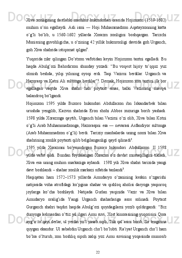 Xiva xonligining dastlabki mashhur hukmdorlari orasida Hojimxon   (1519-1602)
muhim   o’rin   egallaydi.   Asli   ismi   ―   Hoji   Muhammadxon   Aqatayxonning   katta
o’g’li   bo’lib,   u   1560-1602   yillarda   Xorazm   xonligini   boshqargan.   Tarixchi
Munisning   guvohligicha,   u   o’zining   42   yillik   hukmronligi   davrida   goh   Urganch,
goh   Xiva   shahrida   istiqomat qilgan 4
.
Yuqorida   zikr   qilingan   Do’stxon   vafotidan   keyin   Hojimxon   taxtni   egalladi.   Bu
haqda   Abulg’ozi   Bahodirxon   shunday   yozadi:   “Bu   voqeot   hijriy   to’qquz   yuz
olmish   beshda,   yilqi   yilining   oyoqi   erdi.   Taqi   Vazirni   berdilar.   Urganch   va
Hazorasp va Katni Ali sultonga berdilar” 1
. Demak, Hojimxon xon   taxtini   ilk   bor
egallagan   vaqtda   Xiva   shahri   hali   poytaxt   emas,   balki   Vazirning   mavqei
balandroq   bo’lgandi.
Hojimxon   1595   yilda   Buxoro   hukmdori   Abdullaxon   ibn   Iskandarbek   bilan
urushda   yengilib,   Kazvin   shahrida   Eron   shohi   Abbos   xuzuriga   borib   yashadi.
1598 yilda Xorazmga qaytib, Urganch bilan Vazirni o’zi olib, Xiva   bilan   Kotni
o’g’li   Arab   Muhammadxonga,   Hazoraspni   esa   —   nevarasi   Asfandiyor   sultonga
(Arab   Muhammadxon   o’g’li)   berdi.   Tarixiy   manbalarda   uning   nomi   bilan   Xiva
shahrining xonlik poytaxti qilib belgilanganligi   qayd   qilinadi 2
.
1595   yilda   Xorazmni   bo’ysundirgan   Buxoro   hukmdori   Abdullaxon   II   1598
yilda   vafot   qildi.   Bundan   foydalangan   Xorazm   o’z   davlat   mustaqilligini   tikladi,
Xiva   esa   uning   muhim   markaziga   aylandi.   1598   yili   Xiva   shahri   tarixida   yangi
davr   boshlandi   –   shahar   xonlik   markazi   sifatida   tanlandi 3
.
Haqiqatan   ham   1572–1573   yillarda   Amudaryo   o’zanining   keskin   o’zgarishi
natijasida   voha   atrofidagi   ko’pgina   shahar   va   qishloq   aholisi   daryoga   yaqinroq
joylarga   ko’cha   boshlaydi.   Natijada   Gurlan   yaqinida   Vazir   va   Xiva   bilan
Amudaryo   oralig’ida   Yangi   Urganch   shaharlariga   asos   solinadi.   Poytaxt
Gurganch shahri taqdiri haqida Abulg’ozi quyidagilarni yozib qoldirgandi:   “Biz
dunyoga   kelmasdan   o’ttiz   yil   ilgari   Amu   suvi,   Xost   kinorasining   yuqorisini Qora
ayg’ir to’qayi derlar, ul yerdin yo’l yasab   oqib, Tuk qal’asini   borib,   Sir   tengizina
quygan   ekandur.   Ul   sababdin   Urganch   cho’l   bo’lubti.   Ra’iyat   Urganch   cho’l   ham
bo’lsa   o’lturub,   xon   boshliq   sipoh   xalqi   yoz   Amu   suvining   yoqasinda   munosib
22