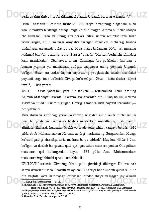 yerlarda ekin ekib o’lturub, ekkanini olg’andin   Urganch   borurlar   erkandur” 1
. 13
Ushbu   so’zlardan   ko’rinib   turibdiki,   Amudaryo   o’zanining   o’zgarishi   bilan
xonlik markazi birdaniga boshqa joyga ko’chirilmagan. Ammo bu holat uzoqqa
cho’zilmagan.   Xon   va   uning   amaldorlari   oilasi   uchun   ichimlik   suvi   bilan
ta’minlangan,   shu   bilan   birga   osoyishta   qarorgoh   kerak   edi.   Vohadagi   boshqa
shaharlarga   qaraganda   qulayroq   deb   Xiva   shahri   tanlangan.   XVII   asr   muarrixi
Mahmud   bin   Vali   o’zining   “Bahr   ul-asror”   asarida:   “Xorazm   beshinchi iqlimdagi
katta   mamlakatdir.   Obu-havosi   salqin.   Qadimgm   fors   podsholari   davridan   to
bundan   yigirma   yil   muqaddam   bo’lgan   vaqtgacha   uning   poytaxti   Urganch
bo’lgan.   Hozir   esa   undan   Jayhun   dayorsining   yiroqlashishi   sababli   mamlakat
poytaxti   unga   tobe   bo’lmish   Xivaga   ko’chirilgan.   Xiva   –   katta   shahar,   iqlimi
toza” 2
, ―   deb   yozadi.
XVII asrda   yashagan   yana   bir   tarixchi   –   Muhammad   Tohir   o’zining
“Ajoyib   at-taboqat”   asarida   “Xorazm   shaharlaridan   biri   Xivaq   bo’lib,   u   yerda
shayx   Najmuddin Kubro tug’ilgan. Hozirgi zamonda Xiva poytaxt shahardir”,―
deb   yozgandi.
Xiva   shahri   va   atrofidagi   ye rlar   Polvonyop   arig’idan   suv   bilan   ta’minlanganligi
bois,   bu   yerda   xon   saroyi   va   boshqa   mustahkam   imoratlar   qurilishi   davom
ettiriladi.   Shaharda   hunarmandchilik   va   savdo-sotiq   ishlari   kengaya   boradi.   1616
yilda   Arab   Muhammadxon   Xorazm   xonligi   markazining   Gurganchdan   Xivaga
ko’chirilganligi   sharafiga   katta   madrasa   barpo   qildirdi 3
.   Maydoni   43,0x43,0   m.
bo’lgan  va   dastlab  bir   qavatli   qilib   qurilgan  ushbu   madrasa  yonida  Olloqulixon
madrasasi   qad   ko’targandan   keyin,   1838   yilda   Arab   Muhammadxon
madrasasining   ikkinchi   qavati   ham   tiklandi.
XVII-XVIII   asrlarda   Xivaning   Ichan   qal’a   qismidagi   tiklangan   Ko’hna   Ark
saroyi devorlari ustida 2 qavatli va ayvonli Oq shayx bobo imorati   quriladi.   Bino
o’z   vaqtida   katta   karomatlar   ko’rsatgan   dindor   shayx   yashagan   joy   o’rnida
13
 1 .  Abulg‘ozi. Shajarayi turk. – B. 167.
2 Mahmud bin Vali. More tayn otnositelno doblestey bagorodnыx. Geografiya. Perevod B. Ahmedova.
— Toshkent: Fan, 1977. – S. 43; Ahmedov B.A. Tarixdan saboqlar. – B. 332; A’zamova G.A. Xivaning 
xonlik poytaxtiga aylanishi va rivojlanishiga oid ba’zi ma’lumotlar (XVI–asrning birinchi yarmi) // O‘zbekistonda 
ijtimoiy fanlar. ― Toshkent, 1997. – №  7-8. – B. 85.
3 Ahmedov B.A. Tarixdan saboqlar. – B. 332.
23 