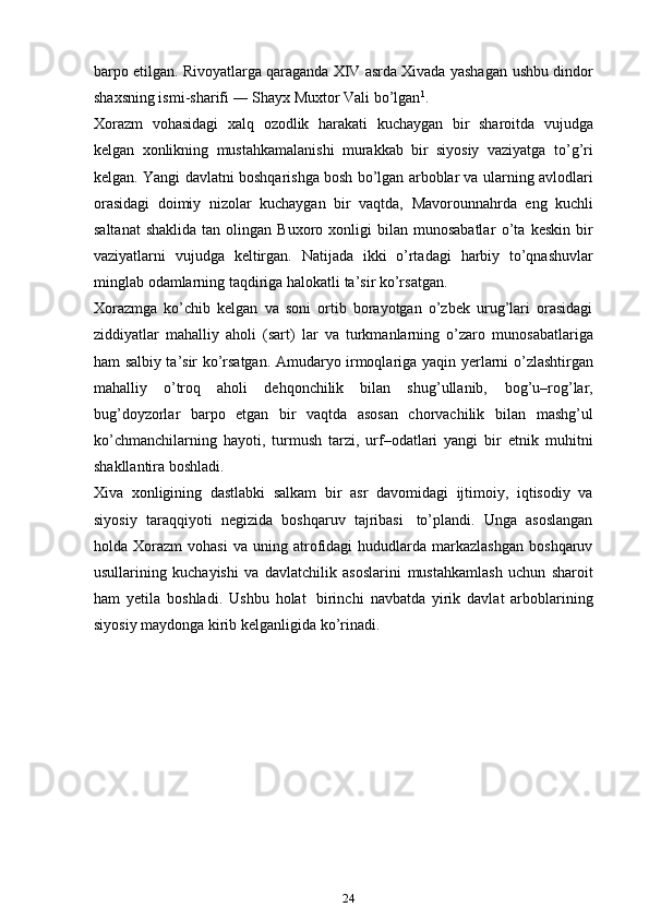 barpo etilgan. Rivoyatlarga qaraganda XIV asrda Xivada yashagan   ushbu   dindor
shaxsning ismi-sharifi   ―   Shayx Muxtor   Vali bo’lgan 1
.
Xorazm   vohasidagi   xalq   ozodlik   harakati   kuchaygan   bir   sharoitda   vujudga
kelgan   xonlikning   mustahkamalanishi   murakkab   bir   siyosiy   vaziyatga   to’g’ri
kelgan.   Yangi davlatni boshqarishga bosh bo’lgan arboblar va ularning   avlodlari
orasidagi   doimiy   nizolar   kuchaygan   bir   vaqtda,   Mavorounnahrda   eng   kuchli
saltanat   shaklida  tan  olingan  Buxoro  xonligi  bilan  munosabatlar   o’ta   keskin   bir
vaziyatlarni   vujudga   keltirgan.   Natijada   ikki   o’rtadagi   harbiy   to’qnashuvlar
minglab   odamlarning   taqdiriga   halokatli   ta’sir   ko’rsatgan.
Xorazmga   ko’chib   kelgan   va   soni   ortib   borayotgan   o’zbek   urug’lari   orasidagi
ziddiyatlar   mahalliy   aholi   (sart)   lar   va   turkmanlarning   o’zaro   munosabatlariga
ham salbiy ta’sir ko’rsatgan. Amudaryo irmoqlariga yaqin   ye rlarni o’zlashtirgan
mahalliy   o’troq   aholi   dehqonchilik   bilan   shug’ullanib,   bog’u–rog’lar,
bug’doyzorlar   barpo   etgan   bir   vaqtda   asosan   chorvachilik   bilan   mashg’ul
ko’chmanchilarning   hayoti,   turmush   tarzi,   urf–odatlari   yangi   bir   etnik   muhitni
shakllantira   boshladi.
Xiva   xonligining   dastlabki   salkam   bir   asr   davomidagi   ijtimoiy,   iqtisodiy   va
siyosiy   taraqqiyoti   negizida   boshqaruv   tajribasi   to’plandi.   Unga   asoslangan
holda   Xorazm   vohasi   va   uning   atrofidagi   hududlarda   markazlashgan  boshqaruv
usullarining   kuchayishi   va   davlatchilik   asoslarini   mustahkamlash   uchun   sharoit
ham   ye tila   boshladi.   Ushbu   holat   birinchi   navbatda   yirik   davlat   arboblarining
siyosiy maydonga kirib kelganligida   ko’rinadi.
24 