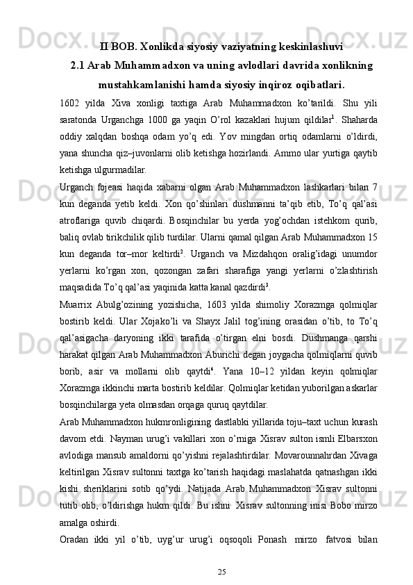 II   BOB .  Xonlikda   siyosiy   vaziyatning   keskinlashuvi
2.1  Arab  Muhammadxon va uning avlodlari davrida xonlikning
mustahkamlanishi hamda   siyosiy   inqiroz   oqibatlari.
1602   yilda   Xiva   xonligi   taxtiga   Arab   Muhammadxon   ko’tarildi.   Shu   yili
saratonda   Urganchga   1000   ga   yaqin   O’rol   kazaklari   hujum   qildilar 1
.   Shaharda
oddiy   xalqdan   boshqa   odam   yo’q   edi.   Yov   mingdan   ortiq   odamlarni   o’ldirdi,
yana shuncha qiz–juvonlarni olib ketishga hozirlandi. Ammo ular   yurtiga   qaytib
ketishga ulgurmadilar.
Urganch   fojeasi   haqida   xabarni   olgan   Arab   Muhammadxon   lashkarlari   bilan   7
kun   deganda   yetib   keldi.   Xon   qo’shinlari   dushmanni   ta’qib   etib,   To’q   qal’asi
atroflariga   quvib   chiqardi.   Bosqinchilar   bu   yerda   yog’ochdan   istehkom   qurib,
baliq ovlab tirikchilik qilib turdilar. Ularni qamal qilgan Arab   Muhammadxon   15
kun   deganda   tor–mor   keltirdi 2
.   Urganch   va   Mizdahqon   oralig’idagi   unumdor
yerlarni   ko’rgan   xon,   qozongan   zafari   sharafiga   yangi   ye rlarni   o’zlashtirish
maqsadida   To’q   qal’asi   yaqinida   katta   kanal   qazdirdi 3
.
Muarrix   Abulg’ozining   yozishicha,   1603   yilda   shimoliy   Xorazmga   qolmiqlar
bostirib   keldi.   Ular   Xojako’li   va   Shayx   Jalil   tog’ining   orasidan   o’tib,   to   To’q
qal’asigacha   daryoning   ikki   tarafida   o’tirgan   elni   bosdi.   Dushmanga   qarshi
harakat qilgan Arab Muhammadxon   Aburichi degan   joygacha qolmiqlarni quvib
borib,   asir   va   mollarni   olib   qaytdi 4
.   Yana   10–12   yildan   keyin   qolmiqlar
Xorazmga   ikkinchi   marta   bostirib   keldilar.   Qolmiqlar ketidan yuborilgan askarlar
bosqinchilarga yeta olmasdan orqaga   quruq   qaytdilar.
Arab Muhammadxon hukmronligining   dastlabki yillarida toju–taxt   uchun   kurash
davom   etdi.   Nayman   urug’i   vakillari   xon   o’rniga   Xisrav   sulton ismli   Elbarsxon
avlodiga   mansub   amaldorni   qo’yishni   rejalashtirdilar.   Movarounnahrdan   Xivaga
keltirilgan   Xisrav   sultonni   taxtga   ko’tarish   haqidagi   maslahatda   qatnashgan   ikki
kishi   sheriklarini   sotib   qo’ydi.   Natijada   Arab   Muhammadxon   Xisrav   sultonni
tutib olib, o’ldirishga  hukm   qildi.   Bu  ishni   Xisrav  sultonning   inisi   Bobo   mirzo
amalga   oshirdi.
Oradan   ikki   yil   o’tib,   uyg’ur   urug’i   oqsoqoli   Ponash   mirzo   fatvosi   bilan
25 